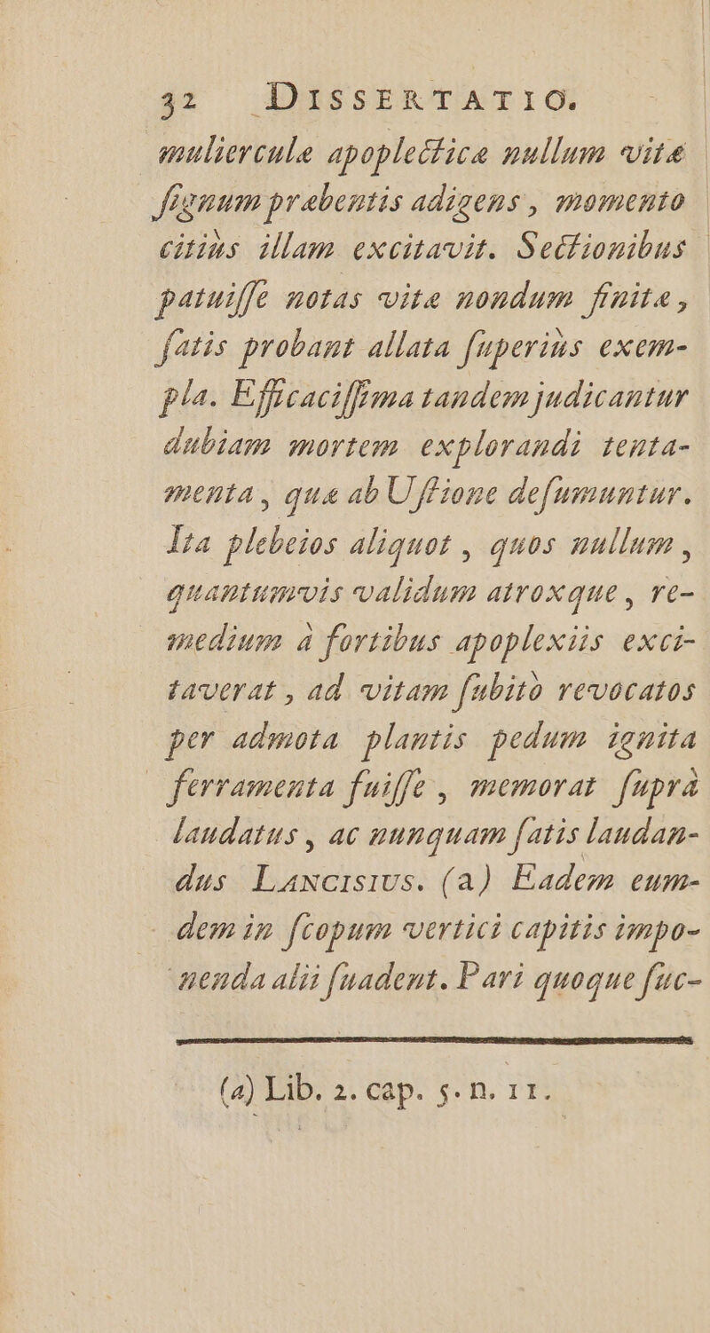 muliercule apoplectica nullum vite Jignum prebentis adigens , momento citins diam excitavit. Secfionibus | patuiffe notas vita nondum finit, fatis probant allata fuperius exem- pla. Effcaciff ma tandem judicantur dubiam mortem explorandi tenta- menta, qua ab Uffione defumuntur. Ita plebeios aliquot , quos mullum , quantumvis validum atroxque , re- medium 4 fortibus apoplexiis exci- taverat , ad vitam fubito revocatos per admota plantis pedum ignita ferramenta fuiffe , memorat. fupra laudatus , ac punquam fatis laudan- dus nou (a) Eadem eum- dem in ftopum vertici capitis impo- Anda alii fuademt. Pari quoque fuc- (4) Lib. 2. cap. 5. n. 11.