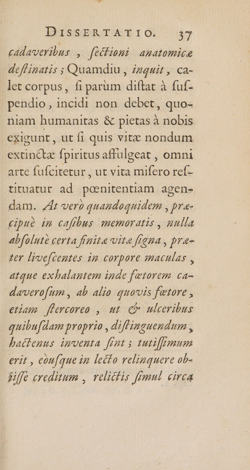 cadaveribus. , fectioni anatomice deffinatis ; Quamdiu , Zzquit , ca- let corpus, fi parum diftat à fuf- pendio, incidi non debet, quo- niam humanitas &amp; pietas à nobis exigunt , ut fi quis vitz nondum extinctz fpiritus affulgeat , omni arte fufcitetur , ut vita mifero ref- tituatur ad poenitentiam agen- dam. 44r vero quandoquidem , pre- cipuè im caffbus memoratis , nulla abfolute certa finite vite frena , pra- ter livefcentes in corpore maculas , atque exhalantem inde fetorem ca- daverofum , ab alio quavis fetore , etiam flercorea , ut Qi» ulceribus quibufdam proprio, diffinguendum , hactenus imventa fint ; tuti[[pmum erit , eoufque in leéfo relinquere ob- jifle creditum , relicfis Jimul circa