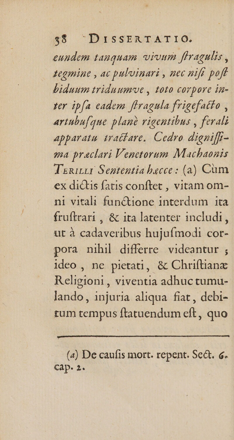 eundem tanquam virum ffvagulis , tegmine , ac puluinari , nec nift poff biduum triduumve , toto corpore in- yer ipfa eadem ffragula frigefatfo , artubufque planè vigentibus , ferali apparatu. traifare. Cedro dignil- ma praclari Venetorum Machaonis Tininzr Sententia hecce : (a) Cüm ex dictis fatis conftet , vitam om- ni vitali funCtione interdum ita fruftrari , &amp; ita latenter includi, ut à cadaveribus hujufmodi cor- pora nihil differre videantur ; ideo , ne pietati, &amp; Chriftianx Religioni , viventia adhuc tumu- lando, injuria aliqua fiat, debi- rum tempus ftatuendum eft, quo (a) De caufis mort. repent. Sect. 6. cap. 2.