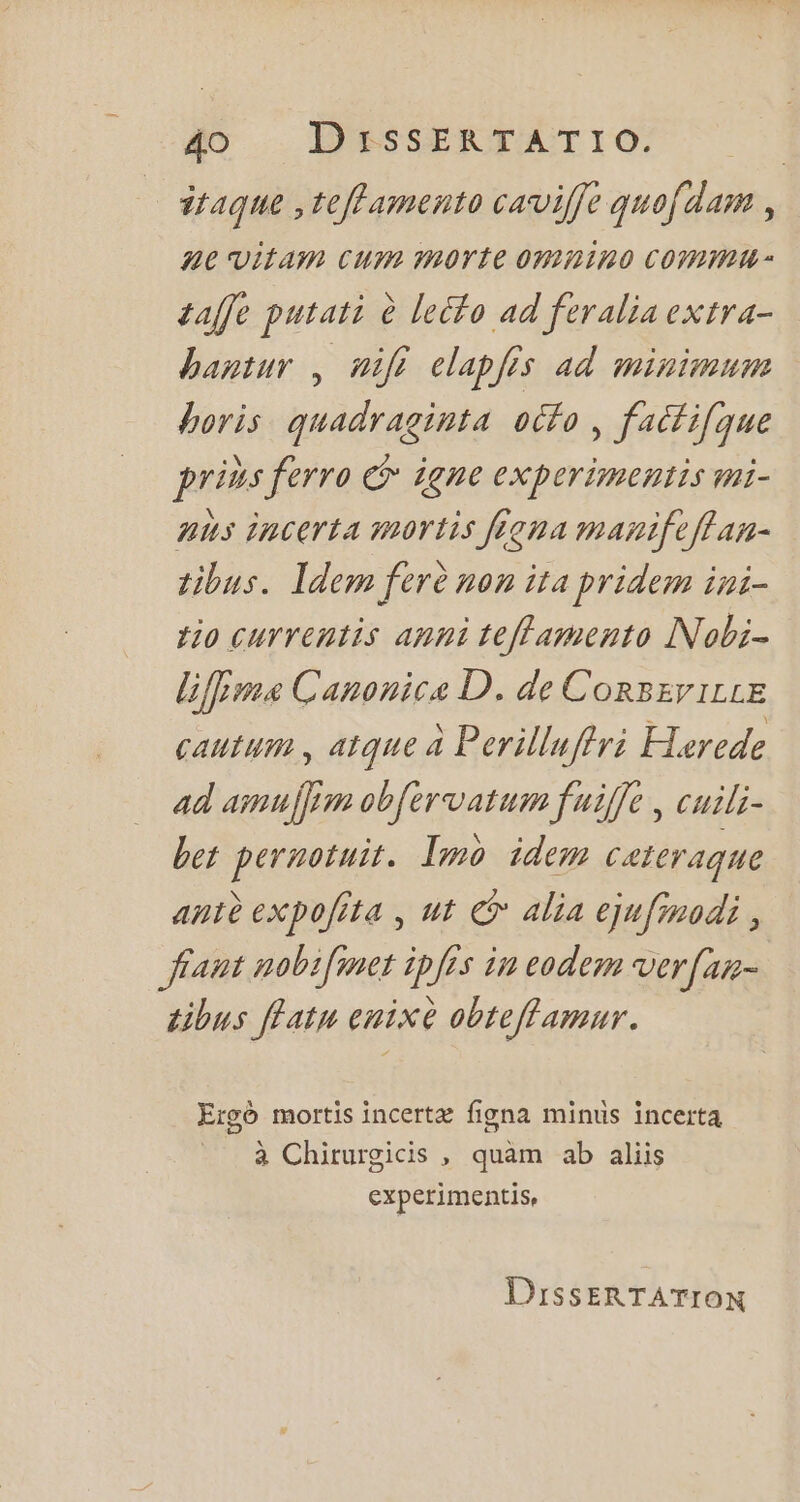 314que ,teff amento caviffe quofdam , ne vitam cum morte omnino COMM * taffe putati à lecfo ad feralia extra- bagtur , nift elapfes ad minimum boris quadraginta ocfo , factifque prins ferro e£ jene experimentis mi- aùs incerta mortis ffoma maniftffan- tibus. Idem ferè non ita pridem ini- tio currentis anni teffamento INobi- lifpma Canonica D. de ConsEviLLE cautum , atque à Perilluffri Harede ad amuffim obfervatum fuiffe , cuili- bet peruotuit. Imo idem cateraque antè expofrta , ut © alia ejufmodi , fant nobifmet ipfrs in eodem vVer[am- tibus flatu enixe obteffamur. Ergó mortis incertz figna minus incerta à Chirurgicis , quàm ab aliis experimentis, DissER TATION