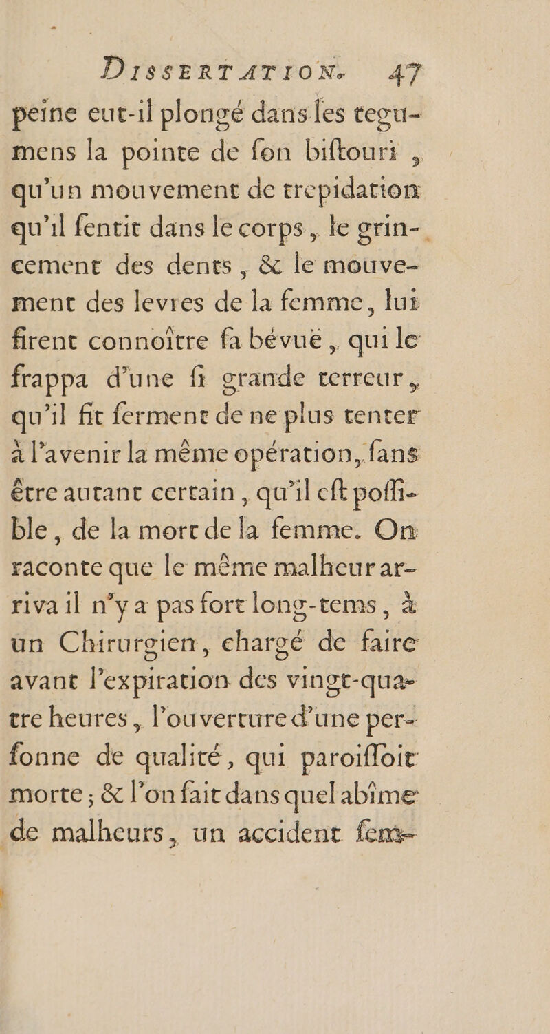 peine eut-il plongé dans les tegu- mens la pointe de fon biftouri , qu'un mouvement de trepidation qu'il fentit dans le corps, le grin- cement des dents , &amp; le mouve- ment des levres de la femme, lux firent connoitre fa bévue , quile frappa d'une fi grande terreur, qu'il fit ferment de ne plus tenter à l'avenir la méme opération, fans étre autant certain , qu'il eft poffi- ble, de la mort dela femme. On raconte que le même malheurar- riva il n'y a pas fort long-tems , à un Chirurgien, chargé de faire avant l'expiration des vingt-qua- tre heures, l'ouverture d'une per- fonne de qualité, qui paroiffoit morte ; &amp; l’on fait dans quel abîme de malheurs, un accident feme