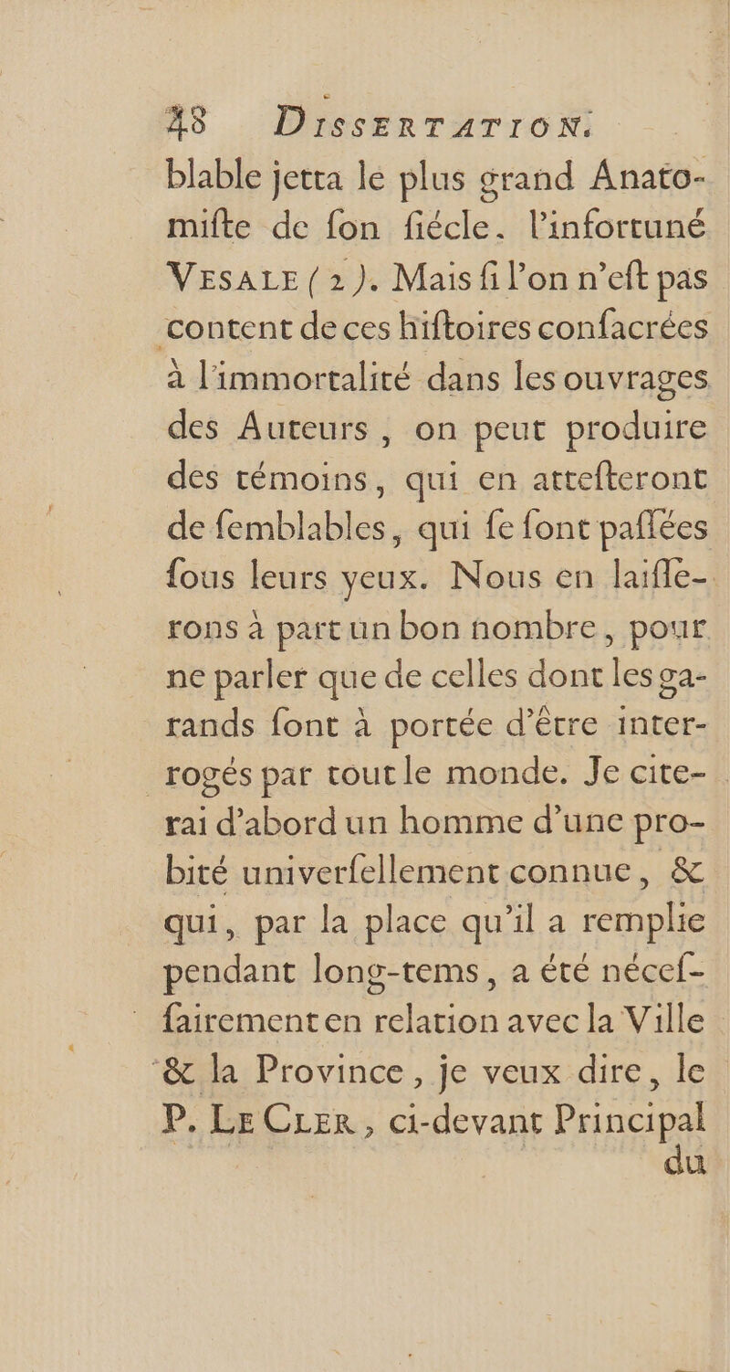 blable jetta le plus grand Anato- mifte de fon fiécle. l'infortuné VESALE ( 2). Mais fi l’on n'eft pas content de ces hiftoires confacrées à l'immortalité dans les ouvrages des Auteurs, on peut produire des témoins, qui en attefteront de femblables, qui fe font paflées fous leurs yeux. Nous en laifle-. rons à part un bon nombre, pour ne parler que de celles dont lesga- rands font à portée d’être inter- rogés par toutle monde. Je cite- rai d'abord un homme d'une pro- bité univerfellement connue, & qui, par la place qu'il a remplie pendant long-tems, a été nécef- fairementen relation avec la Ville '& la Province, je veux dire, le” P. LE CLer, ci-devant Prin pO ü