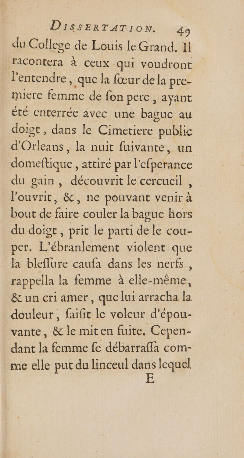 du College de Louis le Grand. 1 racontera à ceux qui voudront l'entendre , que la fceur dela pre- miere femme de fon pere , ayant été enterrée avec une bague au doigt, dans le Cimetiere public d'Orleans, la nuit fuivante, un domeftique , attiré par l'efperance du gain, découvrit le cercueil , l'ouvrit, &amp;, ne pouvant venir à bout de faire couler la bague hors du doigt , prit le parti de le cou- per. L'ébranlement violent que la bleffure caufa dans les nerfs, rappella la femme à elle-même, &amp; un cri amer , que lui arracha la douleur, faifit le voleur d'épou- vante, &amp; le miten fuite, Cepen- dant la femme fe débarraffa com- me elle put du linceul dans lequel