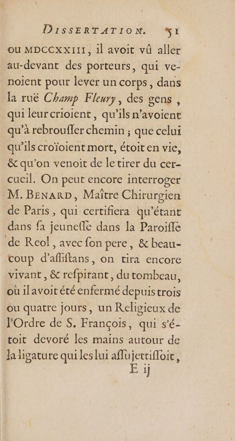 ou MDCCXXIII, 1l avoit vü aller au-devant des porteurs, qui ve- . noient pour lever un corps, dans la rué Champ Fleury, des gens, qui leurcrioient , qu'ils n'avoient qu'à rebroufler chemin ; que celui qu'ils croioient mort, étoiten vie, &amp; qu'on venoit de le tirer du cer- _cucil. On peut encore interroger M. BzNARD, Maitre Chirurgien de Paris , qui certifiera qu'étant dans fa jeuneffe dans la Paroiffe de Reol, avec fon pere, &amp; beau- coup d'affiftans, on tira encore vivant, &amp; refpirant , du tombeau, ou ilavoit été enfermé depuistrois ou quatre jours, un Religieux de l'Ordre de S. François, qui s'é- toit devoré les mains autour de la igature qui les lui affujettiffoic, EM