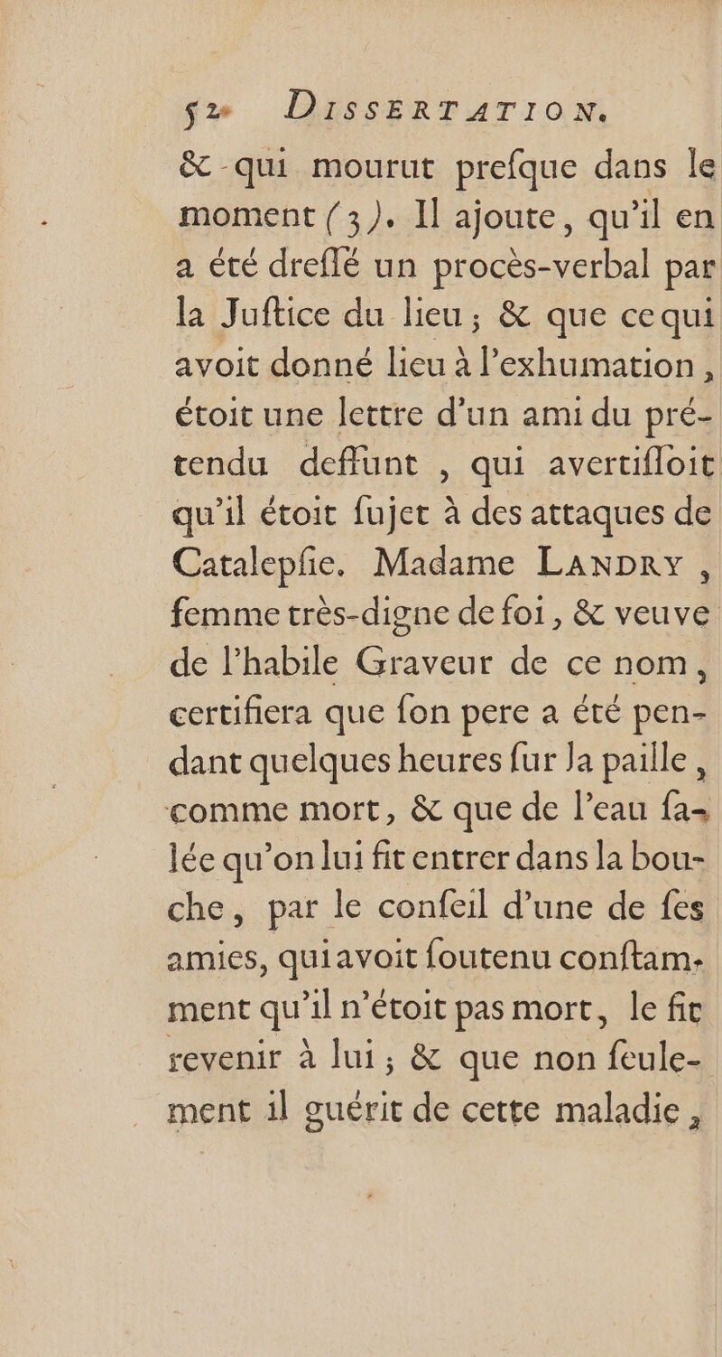 &amp; qui mourut prefque dans le moment ( 3). Il ajoute, qu il en a été dreflé un procès-verbal par la Juftice du lieu; &amp; que cequi avoit donné lieu à l'exhumation , étoit une lettre d'un ami du pré- tendu deffunt , qui averufloit. qu'il étoit fujet à des attaques de Catalepfie.. Madame Lawpny, femme très-digne de foi, &amp; veuve de l'habile Graveur de ce nom, certifiera que fon pere a été pen- dant quelques heures fur Ja paille , comme mort, &amp; que de l'eau fa^ lée qu’on lui fit entrer dans la bou- che, par le confeil d'une de fes amies, quiavoit foutenu conftam- ment qu 3] n'étoit pas mort, le fit revenir à lui; &amp; que non Rules ment il guérit de cette maladie,
