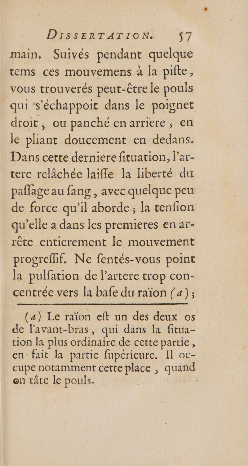 main. Suivés pendant quelque tems ces mouvemens à la pifte, . vous trouverés peut-être le pouls qui s'échappoit dans le poignet droit, ou panché enarriere ; en le pliant doucement en dedans. Dans cette derniere fituation, l'ar- tere relâchée laiffe la liberté du paffageau fang , avec quelque peu de force qu'il aborde ; la tenfion qu'elle a dans les premieres en at- rête entierement le mouvement progreffif. Ne fentés-vous point la pulfation de l'artere trop con- centrée vers la bafe du raïon (4); (4) Le raïon eft un des deux os de l'avant-bras, qui dans la fitua- tion la plus ordinaire de cette partie , en fait la partie fupérieure. Il oc- cupe notamment cette place , quand en táte le pouls. |