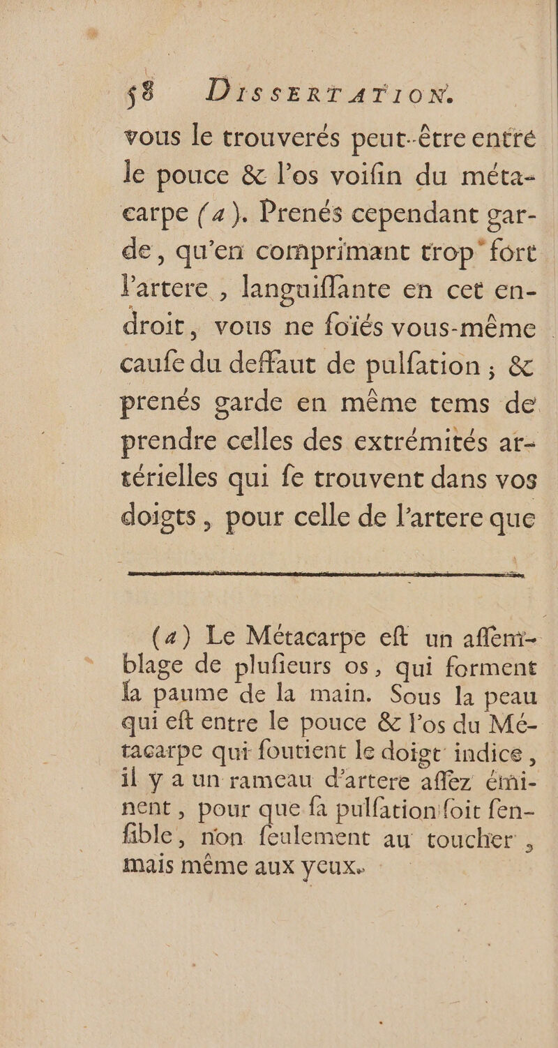 vous le trouverés peut-être entré le pouce & l'os voifin du méta- carpe (4). Prenés cependant gar- de, qu'en comprimant trop fort l'artere , languiffante en cet en- droit, vous ne foïés vous-même - caufe du deffaut de pulfation ; & prenés garde en méme tems de prendre celles des extrémités ar- térielles qui fe trouvent dans vos doigts, pour celle de l'artere que (4) Le Métacarpe eft un affeni- blage de plufieurs os, qui forment la paume de la main. Sous la peau qui eft entre le pouce & l'os du Mé- tacarpe qui foutient le doigt: indice, il y a un rameau d'artere affez émi- nent, pour que fa pulfation foit fen- fible, non feulement au toucher , mais méme aux ycux.