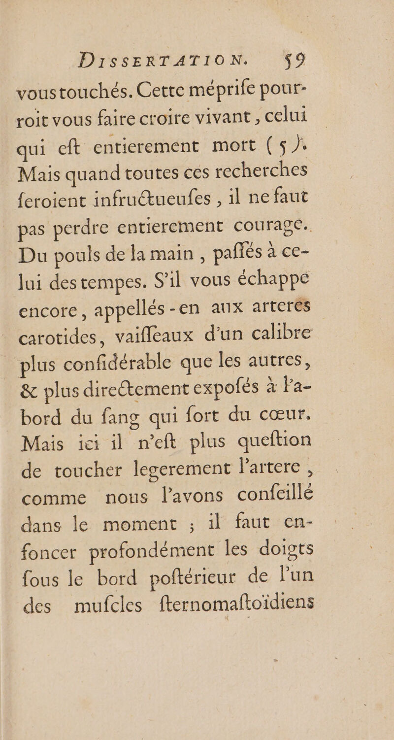 voustouchés. Cette méprife pour- roit vous faire croire vivant , celui qui eft entierement mort ( 5 J. Mais quand toutes ces recherches feroient infructueufes , il ne faut pas perdre entierement courage. Du pouls de la main , paffés à ce- Jui destempes. S'il vous échappe encore, appellés-en aux arteres carotides, vaiffeaux d'un calibre | plus confidérable que les autres, &amp; plus direétement expofés à Fa- bord du fang qui fort du coeur. Mais ici il n'eft plus queftion de toucher legerement l'artere , comme nous l'avons confeillé dans le moment ; il faut en- foncet profondément les doigts fous le bord poftérieur de l'un des mufcles fternomaftoidiens