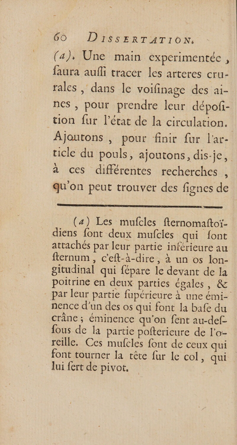 (4). Une main experimentée , faura aufli tracer les arteres cru- rales , dans le voifinage des ai- ncs, pour prendre leur dépofi- ton fur l'état de la circulation. | Ajoutons , pour finir fur l'ar- ticle du pouls, ajoutons, dis-je, | à ces différentes recherches [ qu'on peut trouver des fignes de (4) Les mufcles fternomaftoi- diens font deux mufcles qui font attachés par leur partie inférieure au fternum , c'eft-à-dire, à un os lon- gitudinal qui fépare le devant de la poitrine en deux parties égales , & - par leur partie fupérieure à une émi- nence d'un des os qui font la bafe du cráne ; éminence qu'on fent au-def- fous de la partie pofterieure de l'o- reille. Ces mufcles font de ceux qui font tourner la tête fur le col, qui lui fert de pivot. '