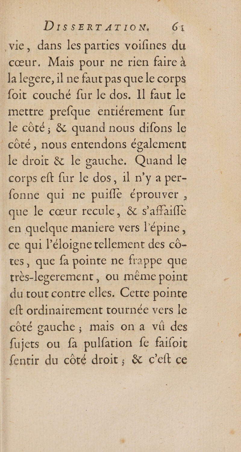 - e, dans les parties voifines du cœur. Mais pour ne rien faire à la legere, il ne faut pas que le corps foit couché fur le dos. Il faut le mettre prefque entiérement fur le côté, &amp; quand nous difons le côté, nous entendons également le droit &amp; le gauche. Quand le corps eft fur le dos, il n'y a per- fonne qui ne puifle éprouver , que le cœur recule, &amp; s'affaifle en quelque maniere vers l'épine, ce qui l'éloigne tellement des có- es, que fa pointe ne frappe que tres-legerement , ou méme point du tout contre elles. Cette pointe eft ordinairement tournée vers le côté gauche; mais on a vü des fujets ou fa pulfation fe faifoit fentir du cóté droit; &amp; c'eft ce