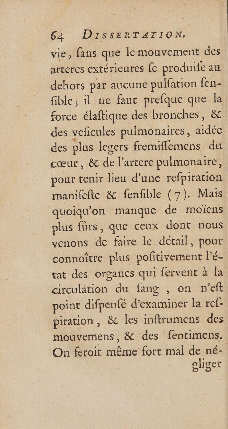 vie, fans que le mouvement des arteres extérieures fe produife au dehors par aucune pulfation fen- fible; il ne faut prefque que la force élaftique des bronches, &amp; des veficules pulmonaires , aidée des plus legers fremiflemens du cœur, &amp; de l'artere pulmonaire, pour tenir lieu d'une refpiration manifefte &amp; fenfible (7). Mais quoiquon manque de moiens plus fürs, que ceux dont nous venons de faire le détail, pour connoitre plus pofitivement l'é- tat des organes qui fervent à la circulation du fang , on n'eft point difpeníé d'examiner la ref- piration, &amp; les inftrumens des mouvemens, &amp; des fentimens. On feroit même fort mal de né- oliger
