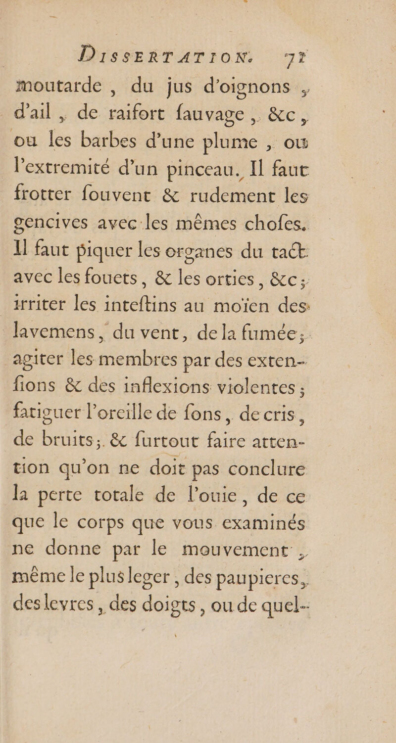 moutarde , du jus d'oignons , d'ail , de raifort fauvage , &amp;c, ou les barbes d'une plume , ou l'extremité d'un pinceau. Il faut frotter fouvent &amp; rudement les gencives avec les mêmes chofes. li faut piquer les organes du tact avec les fouets, &amp; les orties, &amp;c; irriter les inteftins au moïen des: lavemens, du vent, dela fumée, agiter les membres par des exten- fions &amp; des inflexions violentes ; fatiguer l'oreille de fons, de cris, de bruits; &amp; furtout faire atten- tion qu'on ne doit pas conclure la perte totale de l'ouie, de ce que le corps que vous. examinés ne donne par le mouvement , même le plusleger , des paupiercs, deslevres, des doigts , ou de quel.
