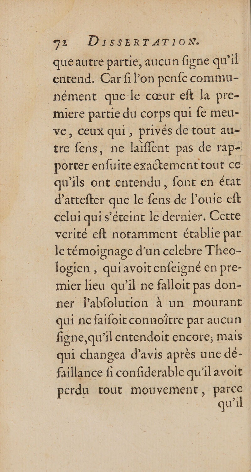queautre partie, aucun figne qu'il entend. Car fil'on penfe commu- nément que le cceur eft la pre- miere partie du corps qui fe meu- ve, ceux qui, privés de tout au- tre fens, ne laiffent pas de rap- porter enfuite exa&amp;tement tout ce qu'ils ont entendu, font en état d'attefter que le fens de l'ouie eft celui qui s'éteint le dernier. Cette verité eft notamment établie par le témoignage d'un celebre Theo- logien , quiavoitenfeigné en pre- mier lieu qu'il ne falloit pas don- ner l'abfolution à un mourant qui ne faifoit connoitre par aucun figne,qu'il entendoit encore; mais qui changea d'avis aprés une dé- faillance fi confiderable qu'il avoit perdu tout mouvement, parce qu'il