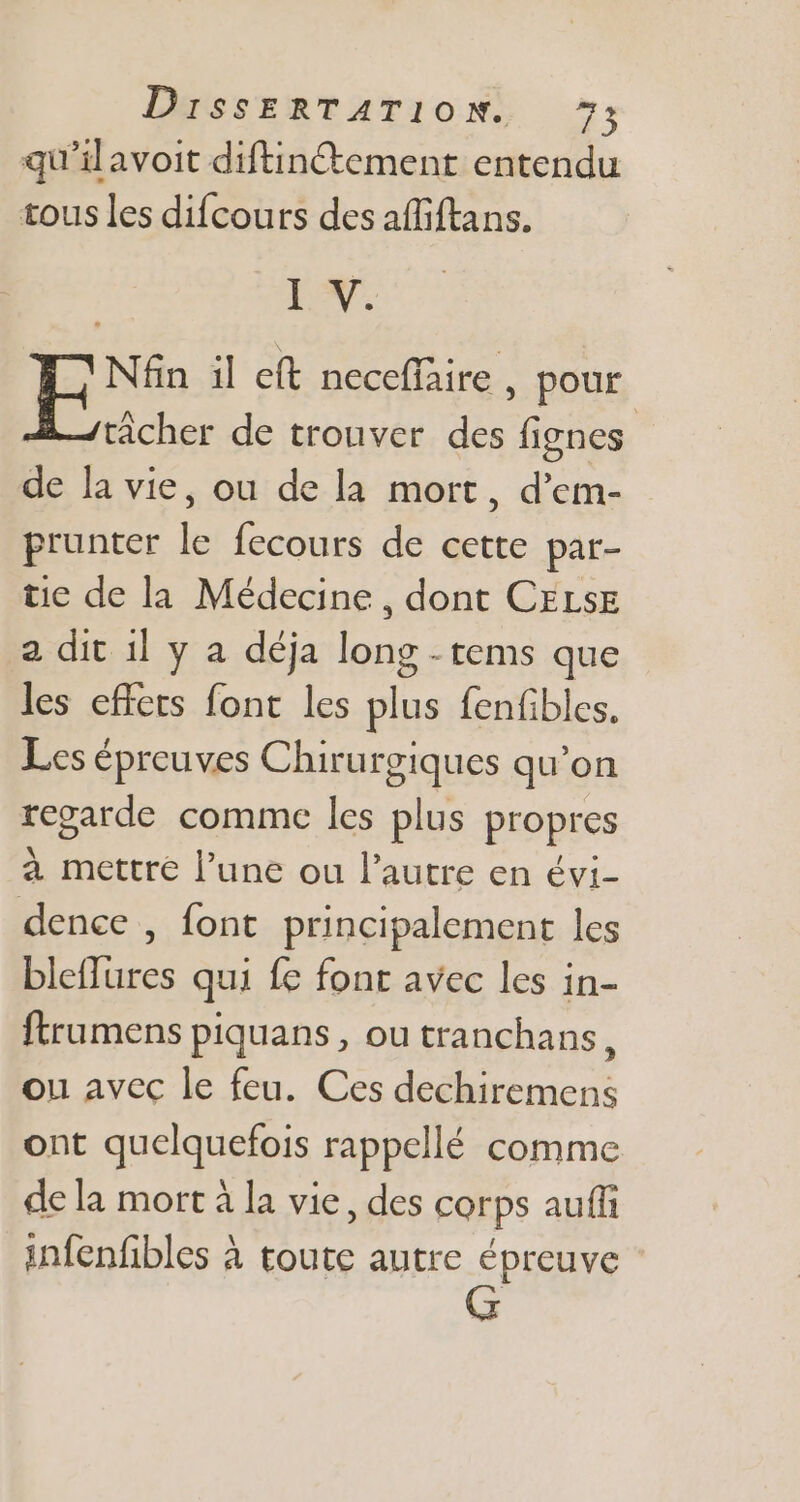 qu'il avoit diftin&amp;ement entendu tous les difcours des affiftans. I. Lb il e(t neceffaire , pour tácher de trouver des fignes de la vie, ou de la mort, d'em- prunter le fecours de cette par- tie de la Médecine, dont CELSE a dit il y a déja long - tems que les effets font les plus fenfibles. Les épreuves Chirurgiques qu’on regarde comme les plus propres à mettre l'une ou l'autre en évi- dence , font principalement les bleflures qui fe font avec les in- ftrumens piquans , ou tranchans ; ou avec le feu. Ces dechiremens ont quelquefois rappellé comme de la mort à la vie, des corps auffi infenfibles à toute autre épreuve