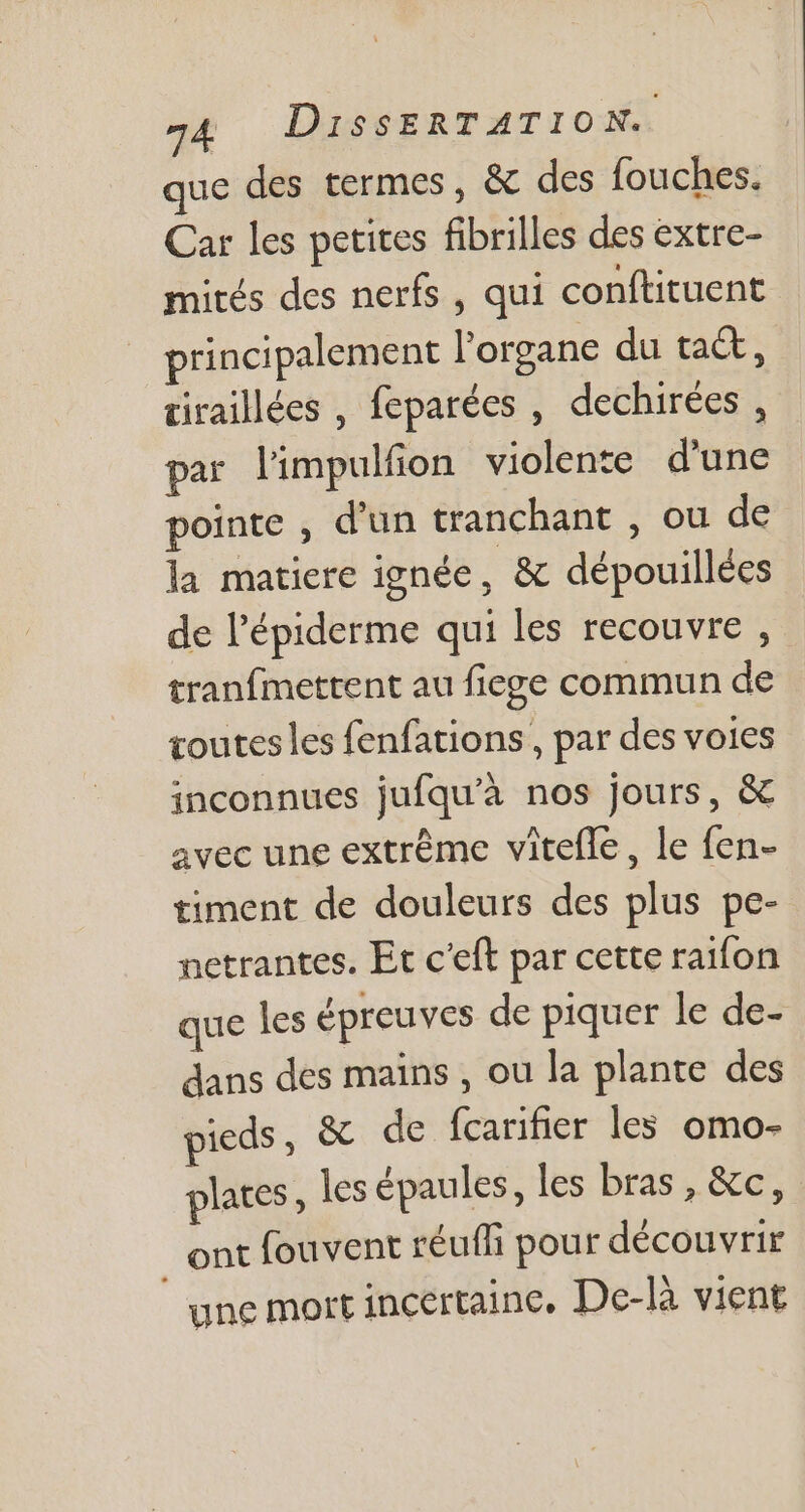 que des termes, &amp; des fouches. Car les petites fibrilles des extre- mités des nerfs, qui conftituent principalement l'organe du tact, tiraillées , feparées , dechirées , par limpulfion violente d'une pointe , d'un tranchant , ou de la matiere ignée, &amp; dépouillécs de l'épiderme qui les recouvre , tranfmettent au fiege commun de toutes les fenfations , par des voies inconnues jufqu'à nos jours, &amp; avec une extrême vitefle , le fen- timent de douleurs des plus pe- netrantes. Et c'eft par cette raifon que les épreuves de piquer le de- dans des mains , ou la plante des pieds , &amp; de fcarifier les omo- plates , les épaules, les bras, &amp;c, ont fouvent réuffi pour découvrir une mort incertaine. De-là vient