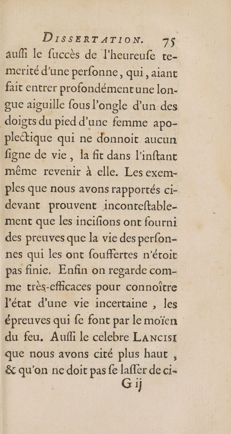 auffi le fuccés de l'heureufe te- mcrité d'une perfonne, qui, aiant fait entrer profondément une lon- gue aiguille fous ongle d'un des doigts du pied d’une femme apo- plectique qui ne donnoit aucun figne de vie, la fit dans l'inftant méme revenir à elle. Les exem- ples que nous avons rapportés ci- devant prouvent inconteftable- ment que les incifions ont fourni des preuves que la vie des perfon- nes qui les ont fouffertes n'étoit pas finie. Enfin on regarde com- me trés-efficaces pour connoitre l'état d'une vie incertaine , les épreuves qui fe font par le moien du feu. Auf le celebre LANcrst que nous avons cité plus haut , &amp; qu'on ne doit pas fe laffer de ci- G ij