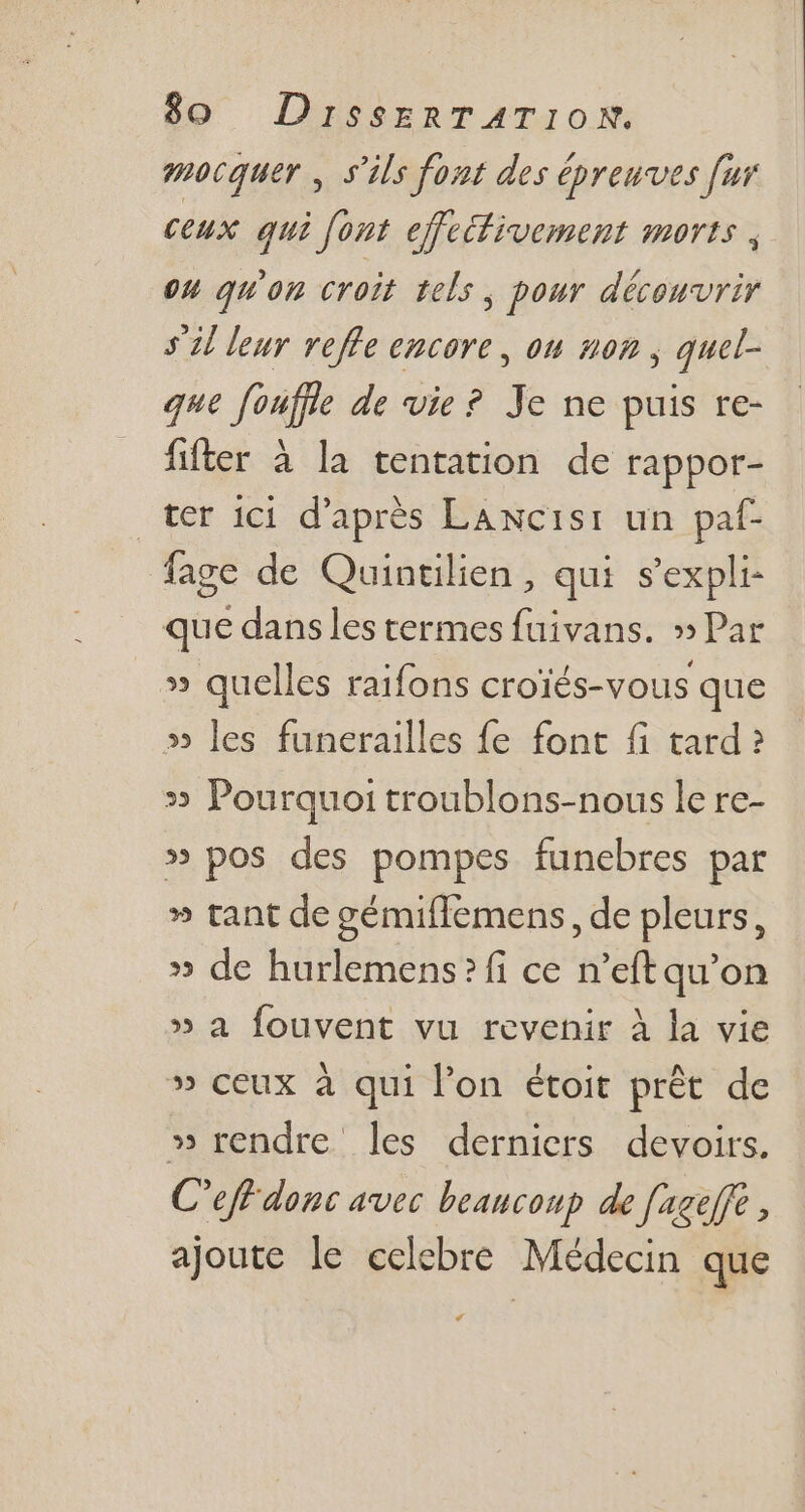 pocquer , s'ils font des épreuves fur ceux qui font effetfivement morts ,. 04 qu'on croit tels , pour découvrir 571 leur veffe encore, on nog , quel- que fouffle de vie? Je ne puis re- fifter à la tentation de rappor- ter ici. d’après LAwcisi: un paf- fage de Quintilien, qui s'expli- que dans les termes fuivans. » Par » quelles raifons croïés-vous que » les funerailles fe font fi tard? » Pourquoi troublons-nous le re- » pos des pompes funebres par » tant de gémiffemens, de pleurs, » de hurlemens?fi ce n'eftqu'on » a fouvent vu revenir à la vie » ceux à qui l'on étoit prét de » rendre les derniers devoirs. C'eff donc avec beaucoup de [azeffe , ajoute le celebre Médecin que L4