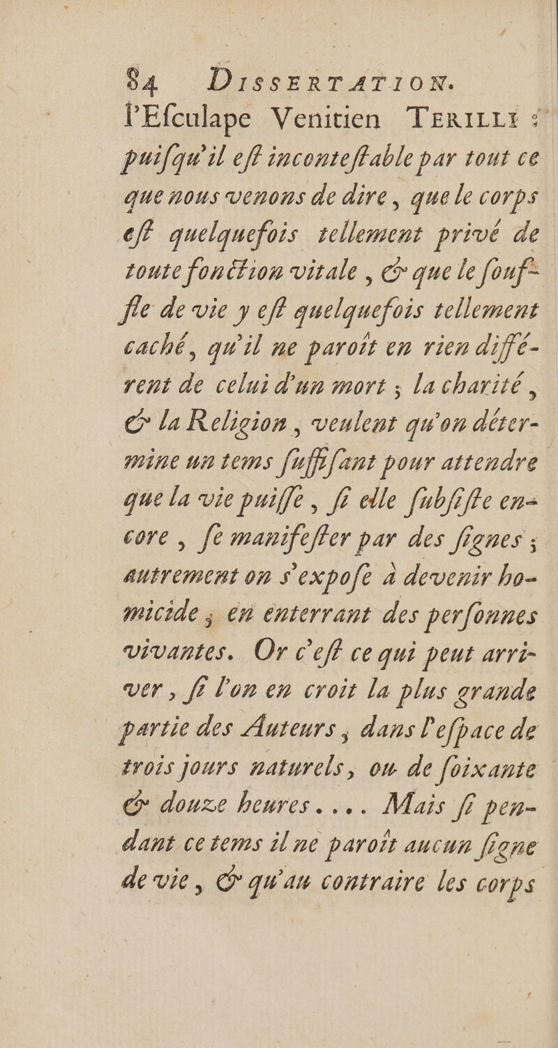 l'Efculape Venitien TERILLI 54. puilqu'il eff inconteflable par tout ce que nous venons de dire, que le corps eff quelquefois tellement privé de toute foncfion vitale , &amp;&amp; que le fouf Île de vie y eff quelquefois tellement caché, qu'il me paroït en rien diffé- rent de celui d'un mort y la charité, € la Religion , veulent qu'au déter- mine un tems (uff fant pour attendre que la vie puiffe , f£ elle [ubfiffe en- core , fe manifeffer par des fignes ; autrement on s'expofe à devenir ho- micide , en énterrant des perfonnes vivantes. Or c'eff ce qui peut arri- ver , ff l'on en croit la plus grande partie des Auteurs , dans l'efpace de trois Jours naturels, om de foixante | C douze heures... Mais ff pen- dant ce tems il ne paraíz aucun [fane de vie, &amp; qun contraire les corps