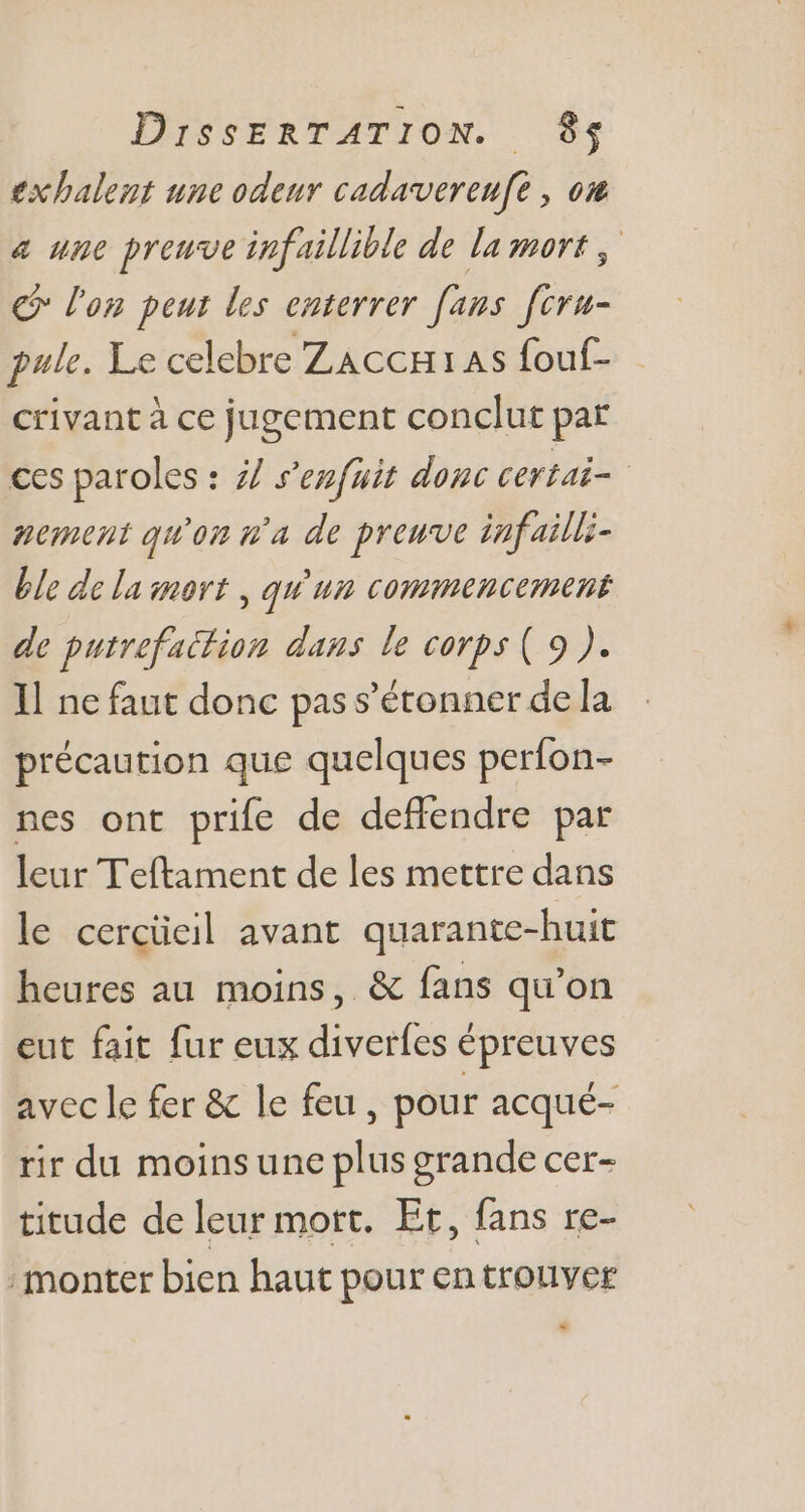 exhalent une odeur cadavvereufé , om a une preuve infaillible de la mort, € l'on peut les enterrer [ans f[cru- pale. Le celebre Zacc1as fouf- crivant à ce jugement conclut par ces paroles : 7/ s'enfuit donc certai- - nement qu'on ua de preuve infailli- ble de la inort , quium commencement de putrefactiom dans le corps ( 9 ). Il ne faut donc pas s'étonner de la précaution que quelques perfon- nes ont prife de deffendre par leur Teftament de les mettre dans le cercüeil avant quarante-huit heures au moins, &amp; fans qu'on eut fait fur eux diverfes épreuves avecle fer &amp; le feu, pour acqué- rir du moins une plus grande cer- titude de leur mort. Et, fans re- monter bien haut pour en trouver *