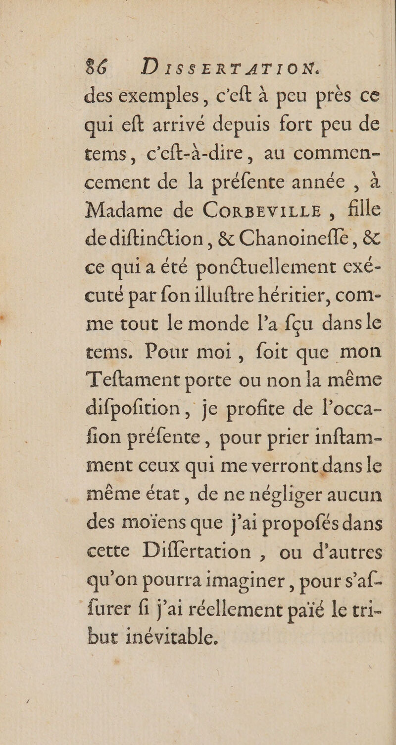 des exemples, c'eft à peu près ce qui eft arrivé depuis fort peu de . tems, c'eft-à-dire, au commen- cement de la préfente année , à Madame de CorBEviLLE , fille de diftin&amp;ion , &amp; Chanoinefle , &amp; ce quia été pon&amp;uellement exé- cuté par fon illuftre héritier, com- - me tout le monde l'a fçu dansle tems. Pour moi, foit que mon Teftament porte ou non la méme difpofition , je profite de l'occa- fion préfente, pour prier inftam- ment ceux qui me verront dans le méme état , de ne négliger aucun des moiens que j'ai propofés dans cette Differtation , ou d'autres qu'on pourra imaginer, pour s'af- furer fi j'ai réellement paié le tri- but inévitable.