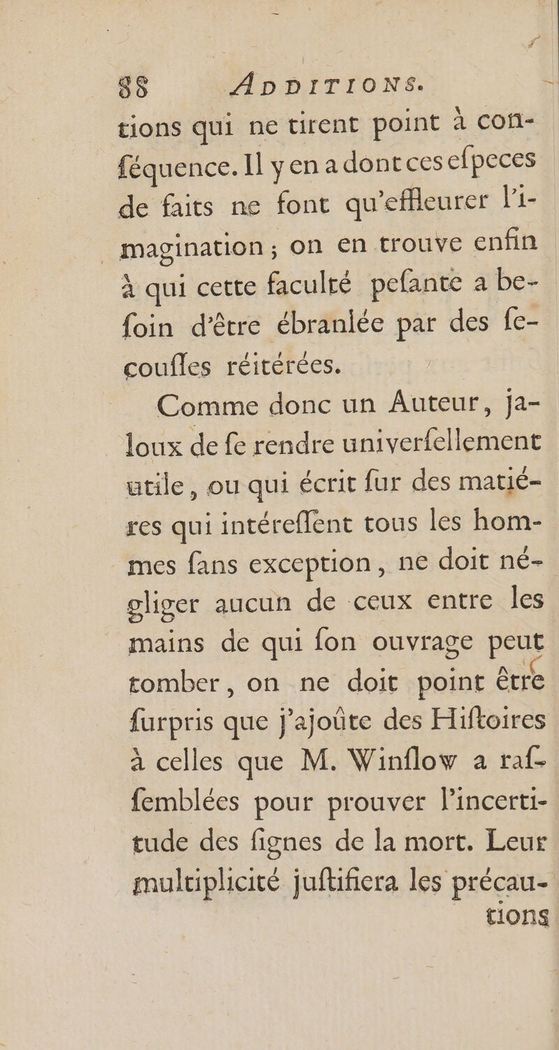 tions qui ne tirent point à con- féquence. Il y en a dont ces efpeces de faits ne font qu'effleurer l'i- magination; on en trouve enfin à qui cette faculté pefante a be- foin d’être ébranlée par des fe- coufles réitérées. Comme donc un Auteur, ja- loux de fe rendre univerfellement utile, ou qui écrit fur des matié- res qui intéreffent tous les hom- mes fans exception, ne doit né- - gliger aucun de ceux entre les mains de qui fon ouvrage peut tomber, on ne doit point être furpris que j'ajoüte des Hiftoires à celles que M. Winflow a raf- femblées pour prouver Pincerti- tude des fignes de la mort. Leur multiplicité juftifiera les précau- tions
