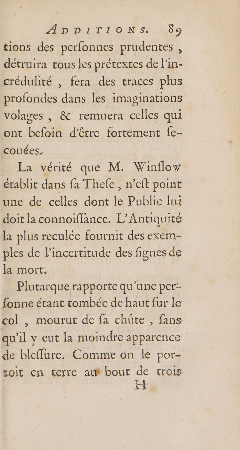 ZnpIiTIONs.$9 tions des perfonnes prudentes , détruira tous les prétextes de l'in- crédulité , fera des traces plus profondes dans les imaginations volages , &amp; remuera celles qui ont befoin d'être fortement fe- couées. La vérité que M. Winflow établit dans fa Thefe , n'eft point une de celles dont le Public lui doit la connoiffance. L’Antiquité la plus reculée fournit des exem- ples de l'incertitude des fignes de la mort. Plutarque rapporte qu'une per- fonne étant tombée de haut fur le col , mourut de fa chüte , fans qu'il y eut la moindre apparence de bleffure. Comme on le por- tojt en terre auf bout de trois