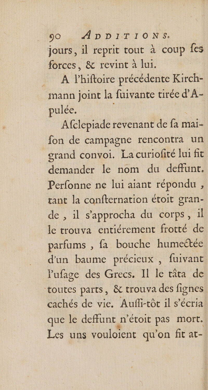 jours, il reprit tout à coup fes forces, &amp; revint à lui. . A4 l'hiftoire précédente Kirch- mann joint la fuivante tirée d’A- pulée. ! Afclepiade revenant de ns mai- fon de campagne rencontra un erand convoi. Lacuriofité lui fit demander le nom du deffunt. Perfonne ne lui aiant répondu , tant la confternation étoit gran- de , il s’approcha du corps, il le trouva entiérement frotté de | parfums , fa bouche humectée d'un baume précieux , fuivant l'ufage des Grecs. Il le tàta de toutes parts, &amp; trouva des fignes cachés de vie. Auffi-tót il s'écria que le deffunt an 'étoit pas mort. Les uns vouloient qu'on fit at-