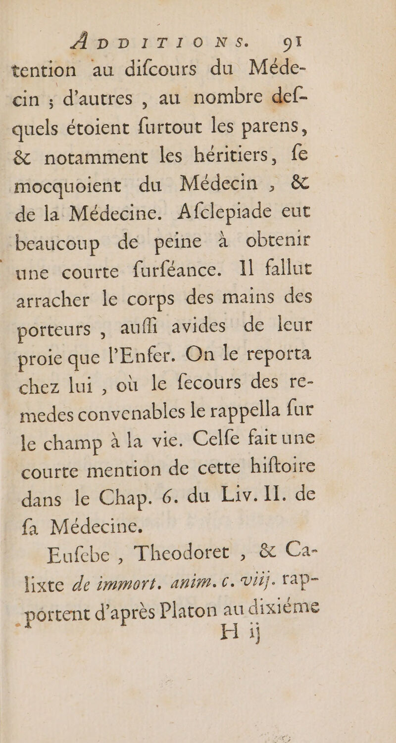 ÂDDITIONS. gl tention au difcours du Méde- cin ; d'autres , au nombre def- quels étoient furtout les parens, &amp; notamment les héritiers, fe mocquoient du Médecin , &amp; de la Médecine. Afclepiade eut beaucoup de peine à obtenir une courte furféance. Il fallut arracher le corps des mains des porteurs , auffi avides de leur proie que l'Enfer. On le reporta chez lui , où le fecours des re- medes convenables le rappella fur le champ à la vie. Celfe fait une courte mention de cette hiftoire dans le Chap. 6. du Liv. II. de fa Médecine. Eufebe , Theodoret , &amp; Ca- liste de immort. anim. c. viij. vap- . portent d’après Platon au dixième H ij