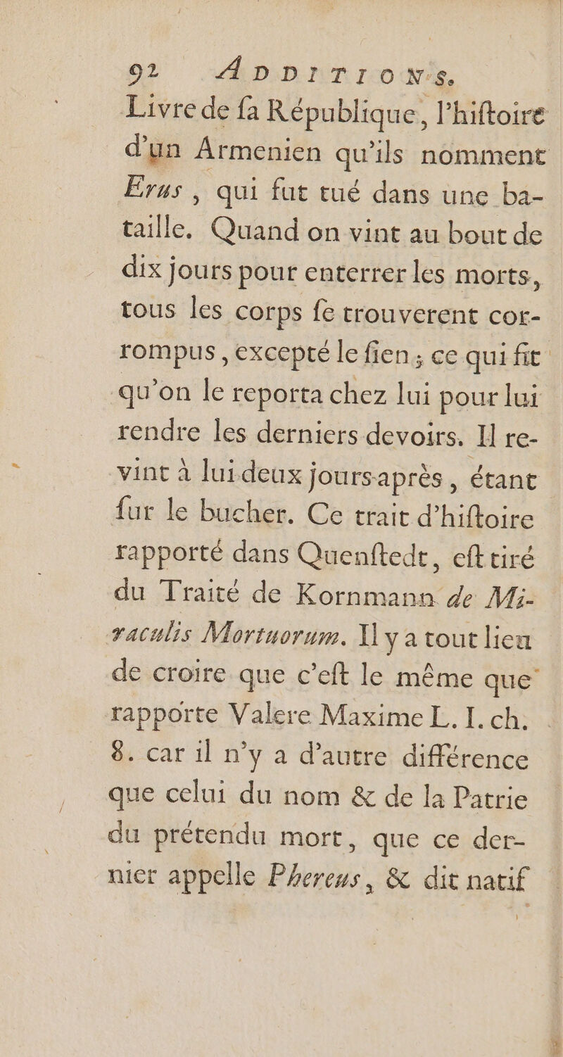 Livre de fa République, l'hiftoire Erus , qui fut tué dans une ba- taille, Quand on vint au bout de dix jours pour enterrer les morts, tous les corps fe trouverent cor- qu'on le reporta chez lui pour lui rendre les derniers devoirs. ll re- vint à lui deux joursaprés , étant fur le bucher. Ce trait d'hiftoire rapporté dans Quenftedt, cft tiré du Traité de Kornmann de Mi- vaculis Mortuorum. ]] ya tout lieu rapporte Valere Maxime L. I. ch. 8. car il n'y a d'autre. différence que celui du nom &amp; de la Patrie du prétendu mort, que .ceadep- nier appelle Phereus, &amp; dit natif