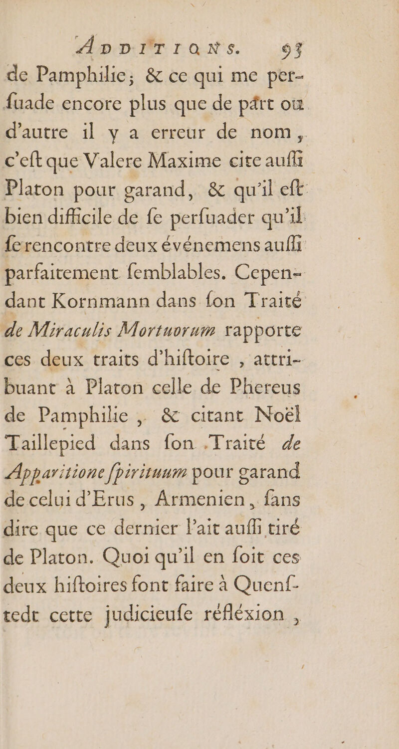 ADD ÂTraNs. 9% de Pamphilie; &amp; ce qui me per- fuade encore plus que de psrt où d'autre il y a erreur de nom, c'eft que Valere Maxime cite auffi Platon pour garand, &amp; qu'il eft: bien difficile de fe perfuader qu'il ferencontre deux événemens aufli parfaitement femblables. Cepen- dant Kornmann dans fon Traité de Miraculis Mortuorum rapporte ces deux traits d'hiftoire , attri- buant à Platon celle de Phereus de Pamphilie ,, &amp; citant Noël Tailepied dans fon .Traité de Apparitione fpirituum pour garand de celui d'Erus , Armenien , fans dire que ce dernier l'ait auffi tiré de Platon. Quoi qu'il en foit ces deux hiftoires font faire à Quenf- tedt cette judicieufe réfléxion ,