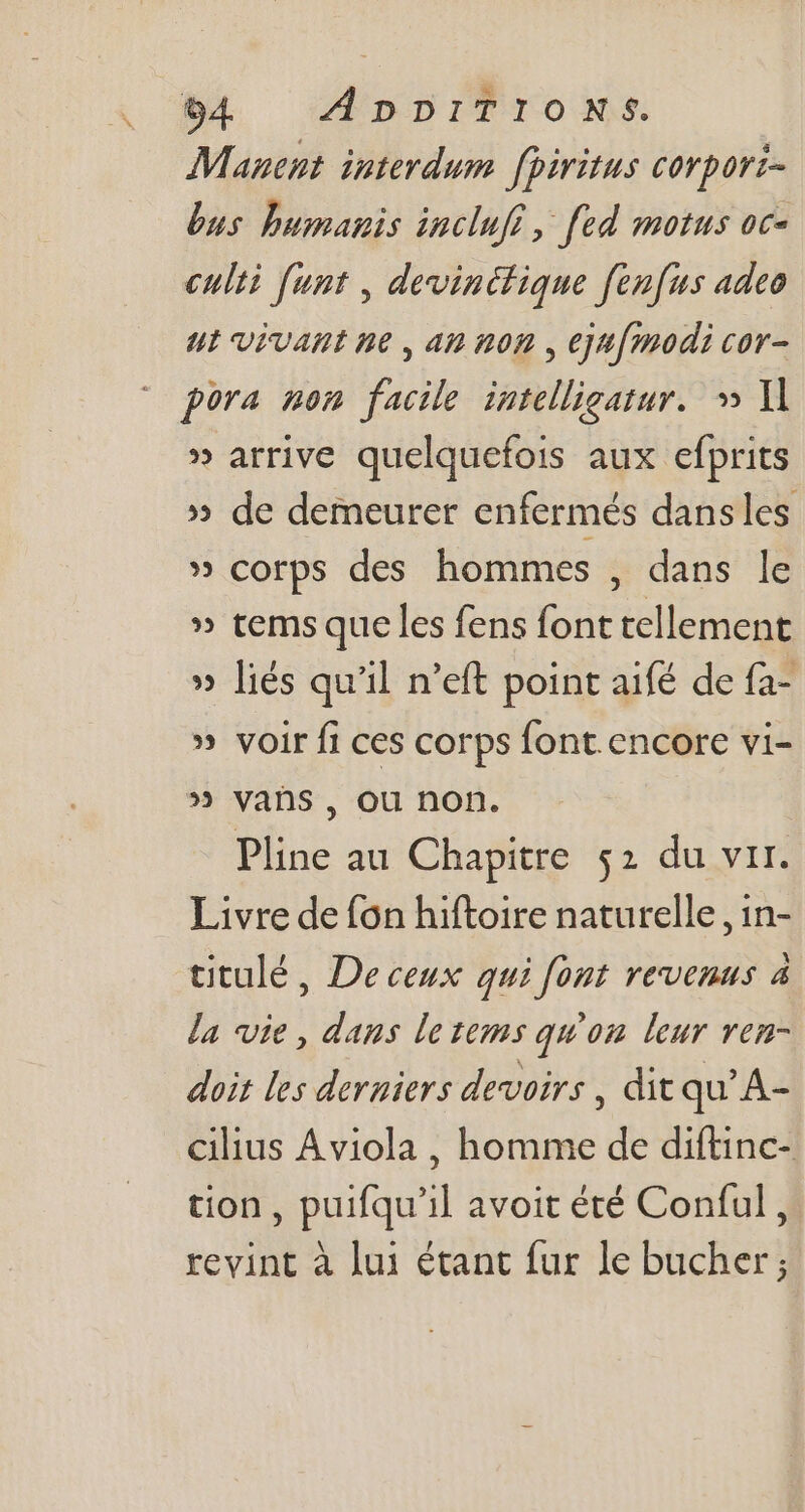 Mancnt interdum. fpiritus corpori- bus humanis inclufi, fed motus oc- culti funt , devinctique fenfus adeo ut Vivant ne, an nop , ejufmodi cor- pora non facile intelligatur.» I] » arrive quelquefois aux efprits » de demeurer enfermés dansles » corps des hommes , dans le » tems que les fens font tellement » liés qu'il n'eft point aifé de fa- » voir fi ces corps font.encore vi- » vañs , ou non. Pline au Chapitre 52 du vir. Livre de fon hiftoire naturelle, in- ütulé, Deceux qui [ont revenus à la vie , dans letems qu'on leur vem- doit les derniers devoirs , dit qu’A- cilius Aviola , homme de diftinc- tion, puifqu'il avoit été Conful , revint à lui étant fur le bucher;