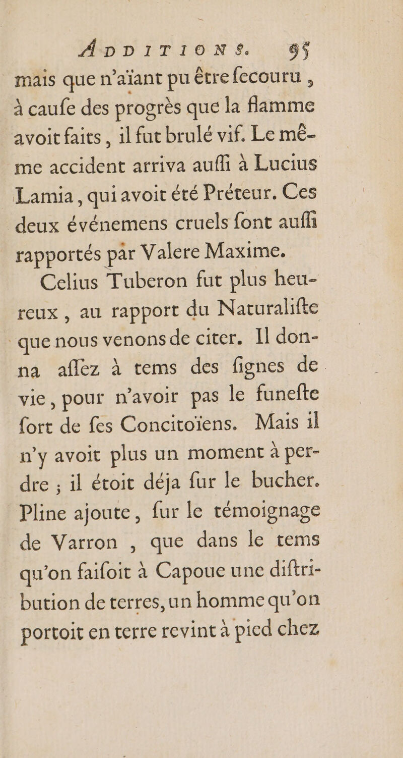 mais que n'aiant pu être fecouru , à caufe des progrès que la flamme avoit faits , il fut brulé vif. Le mé- me accident arriva auffi à Lucius Lamia , qui avoit été Préteur. Ces deux événemens cruels font auffi rapportés par Valere Maxime. Celius Tuberon fut plus heu- reux , au rapport du Naturalifte que nous venons de citer. Il don- na aflez à tems des fignes de vie, pour n'avoir pas le funefte fort de fes Concitoiens. Mais il n'y avoit plus un moment à per- dre ; il étoit déja fur le bucher. Pline ajoute, fur le témoignage de Varron , que dans le tems qu'on faifoit à Capoue une diftri- bution de terres, un homme qu'on portoit en terre revint à pied chez