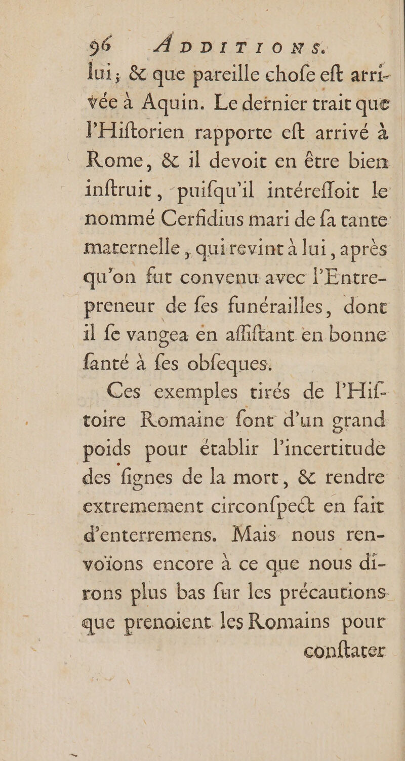 lui, &amp; que pareille chofe eft arri- vée à Aquin. Le detnicr trait que l'Hiftorien rapporte eft arrivé à Rome, &amp; il devoit en être bien inftruit, -puifqu'il intéreffoit le nommé Cerfidius mari de fa tante maternelle , quirevintà lui, aprés qu'on fat convenu avec l'Entre- preneur de fes funérailles, dont il fe vangea en aífiftant en bonne fanté à fes obfeques. Ces exemples tirés de PHif- toire Romaine font d'un erand poids pour établir l'incertitude des fignes de la mort, &amp; rendre extremement circonfpect en fait d'enterremens. Mais nous ren- voions encore à ce que nous di- rons plus bas fur les précautions que prenoicnt les Romains pour conftater