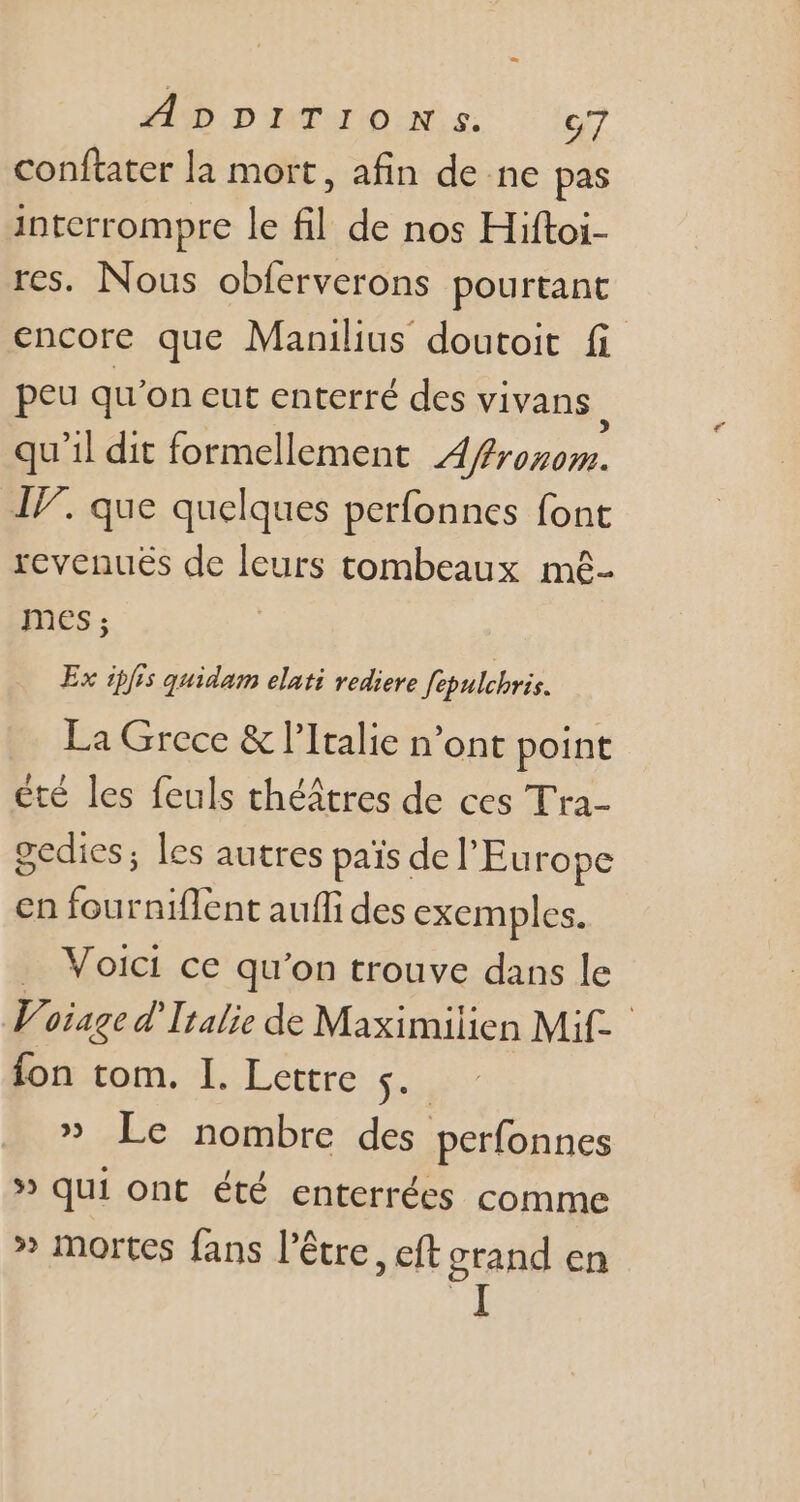 conftater la mort, afin de ne pas interrompre le fil. de nos Hiftoi- res. Nous obferverons pourtant encore que Manilius doutoit fi peu qu'on eut enterré des vivans : qu'il dit formellement 4/frozom. IP. que quelques perfonnes font revenues de leurs tombeaux mê- mes; Ex ipfis quidam elati rediere fepulchris. La Grece &amp; l'Italie n’ont point été les feuls théâtres de ces Tra- gedies; les autres pais del'Eu rope en fourniflent aufli des exemples. .. Voici ce qu'on trouve dans le Voiage d' Italie de Maximilien Mif- fon tom. I. Lettre £4 » Le nombre des perfonnes » qui ont été enterrées comme » mortes fans l'être, eft erand en