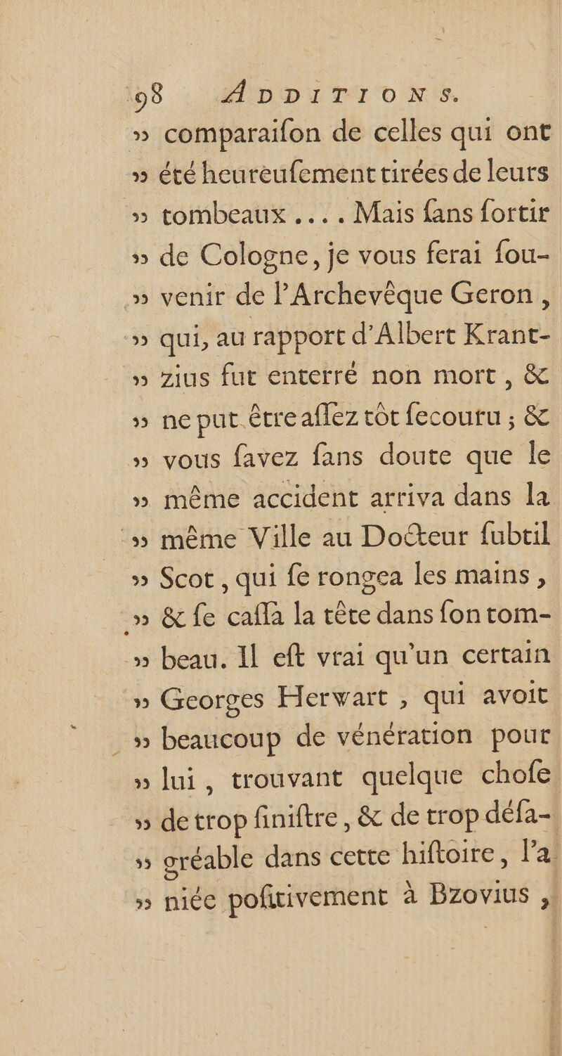 (08 : edDpiTTO0N:5 comparaifon de celles qui ont » été heureufement tirées de leurs » tombeaux ... . Mais fans fortir v 9 » de Cologne, je vous ferai fou- venir de l'Archevéque Geron , qui, au rapport d'Albert Krant- zius fut enterré non mort , &amp; ? ir. °9 w 9 ss ne put. être affez tôt fecoutu ; &amp; vous favez fans doute que le 3 im 9 M » méme accident arriva dans la :» même Ville au Do&amp;teur fubtil » Scot , qui fe rongea les mains , .» &amp; fe caffà la téte dans fon tom- :» beau. Il eft vrai qu'un certain » Georges Herwart , qui avoit ..» beaucoup de vénération pour lui, trouvant quelque chofe de trop finiftre , &amp; de trop défa- , eréable dans cette hiftoire , la: » niée pofiivement à pides j 3 M 9 LE we