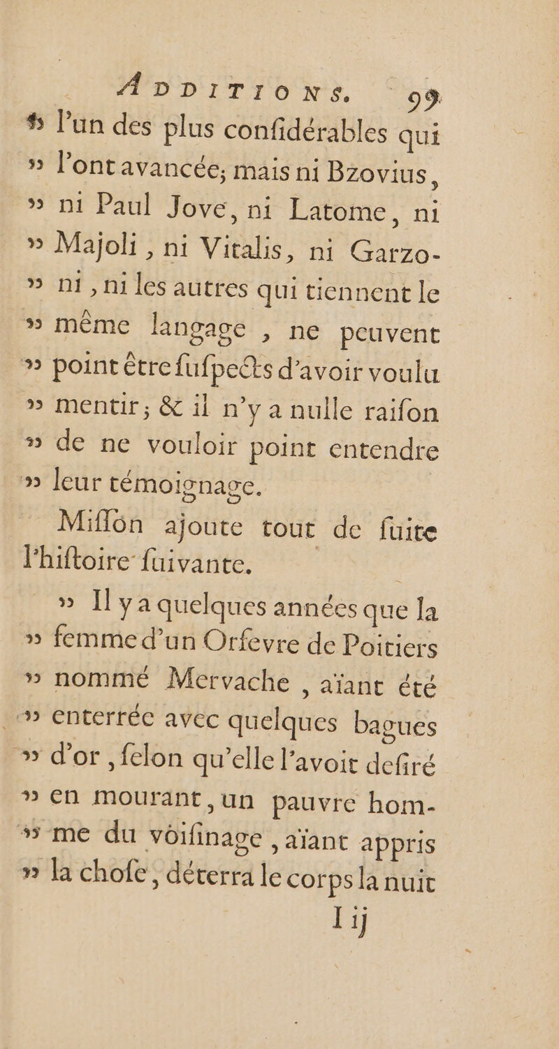# l'un des plus confidérables qui » l'ontavancée; mais ni Bzovius : » ni Paul Jove, ni Latome, ni » Majoli , ni Vitalis, ni Garzo- » n1,ni les autres qui tiennent le 5 même langage , ne peuvent ? point être fufpects d'avoir voulu » mentir; &amp; il n'y a nulle raifon » de ne vouloir point entendre » leur témoignage. Miflón ajoute tout de fuite l'hiftoire fuivante. » [ya quelques années que la » femmed'un Orfevre de Poitiers » nommé Mervache , aiant été .'» enterréc avec quelques bagues » d'or ,fclon qu'ellel'avoit defiré » en mourant,un pauvre hom- me du voifinage , aïant appris » la chofe , déterra le corps la nuit Ij