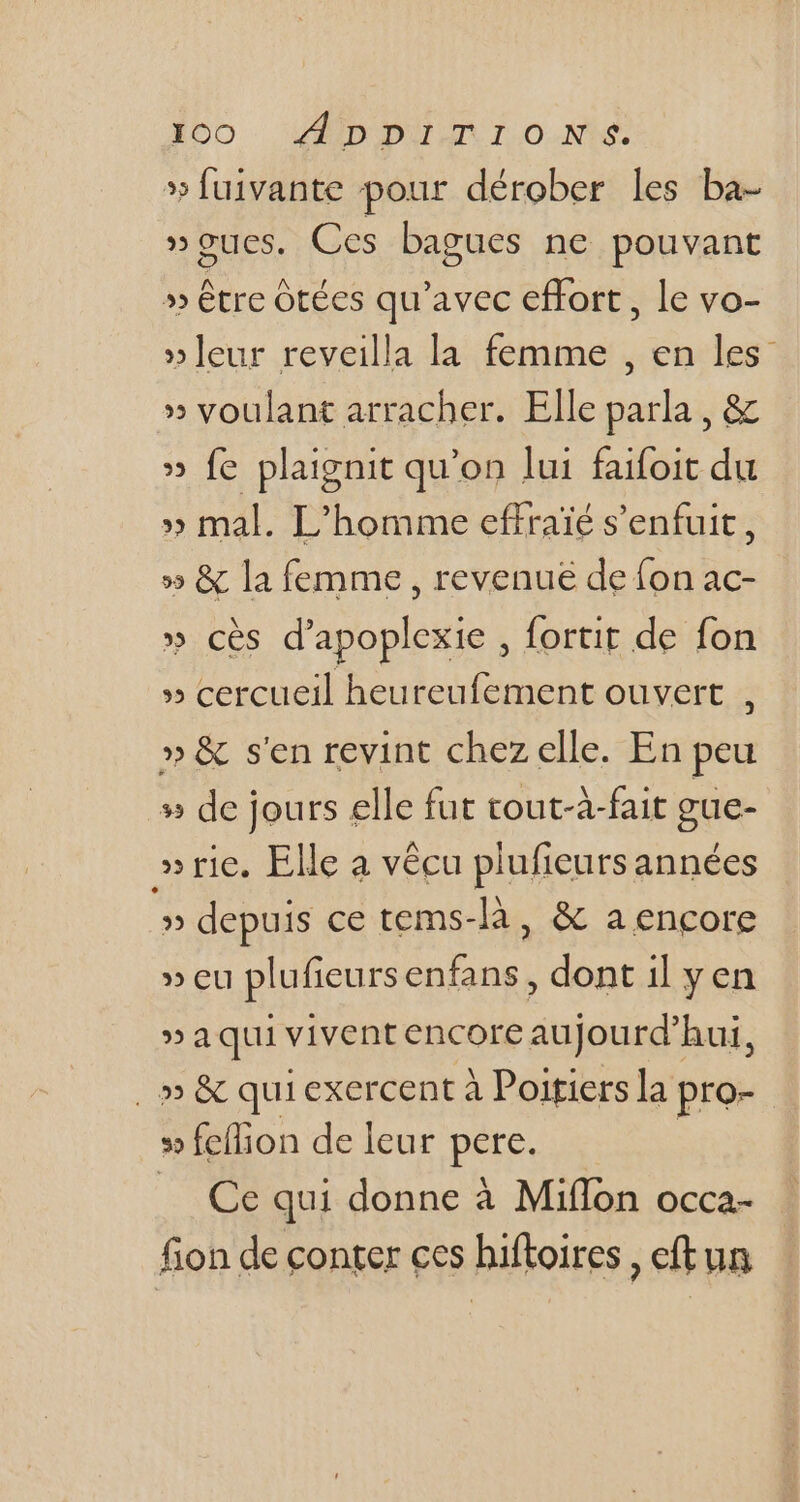»Íuivante pour dérober les ba- »gues. Ces bagues ne pouvant » être ótées qu'avec effort, le vo- »leur reveilla la femme , en les » voulant arracher. Elle parla , &amp; » fe plaignit qu'on lui faifoit du » mal. L'homme effraïé s'enfuit , » &amp; la femme, revenue de fon ac- » cès d'apoplexie , fortit de fon » cercueil heureufement ouvert , » &amp; s'en revint chez elle. En peu » de jours elle fut tout-à-fait gue- » rie. Elle a vécu plufieursannées » depuis ce tems-là , &amp; a encore » eu plufieursenfans , dont il y en »aqui vivent encore aujourd'hui, , » &amp; quiexercent à Poitiers la pro- » fellion de leur pies Ce qui donne à Miffon occa- fion de conter ces hiftoires , eft un