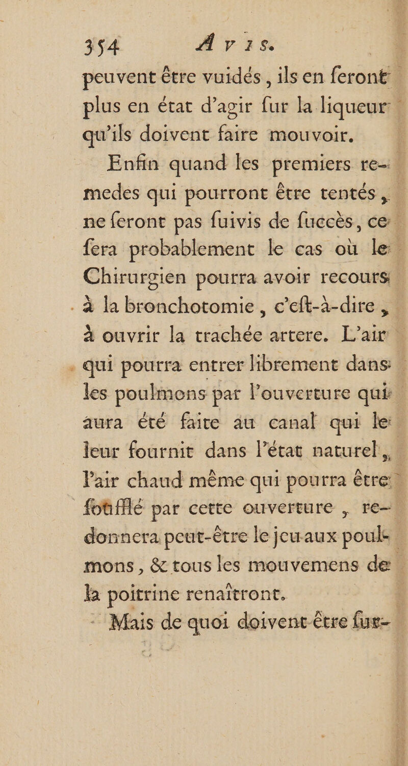 peuvent être vuidés , ils en ferontil plus en état d'agir im la liqueur: qu'ils doivent faire mouvoir. | Enfin quand les premiers re. medes qui pourront être tentés, - ne feront pas fuivis de fuccès, ce. fera probablement le cas où le Chirurgien pourra avoir recours * à ouvrir la trachée artere. L'air | qui pourra entrer librement dans | les poulmons pat l'ouverture qui. aura été faite au canal qui le: leur fournit dans l'état naturel, l'air chaud méme qui pourra être fotifflé par cette ouverture , re- - donnera peut-être le jcuaux pouls] | mons , &amp; tous les mouvemens de la poitrine renaitront. J - Mais de quoi doivent être fus