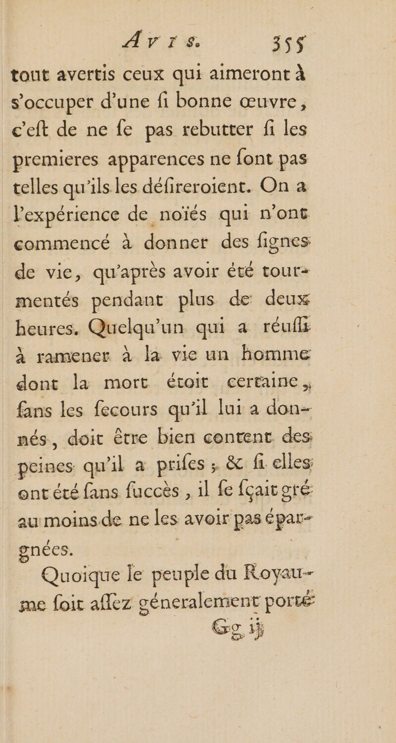 AVIS i54 tout avertis ceux qui aimeront à s'occuper d'une fi bonne œuvre, €'eft de ne fe pas rebutter fi les premieres apparences ne font pas telles qu'ils les défireroient. On a l'expérience de noiés qui n'ont commencé à donner des fignes de vie, qu'après avoir été tour- mentés pendant plus de deux heures. Quelqu'un. qui a. réuff à ramener à la vie un homme dont la mort étoit certaine, fans les fecours qu'il lui a don- nés, doit être bien content des peines qu'il à prifes ; & fi elles ont été fans fuccès , il fe fcait gre au moins de ne les avoir pas épar- gnécs. À n Quoique le peuple du Royau- me foit aflez géneralement porté