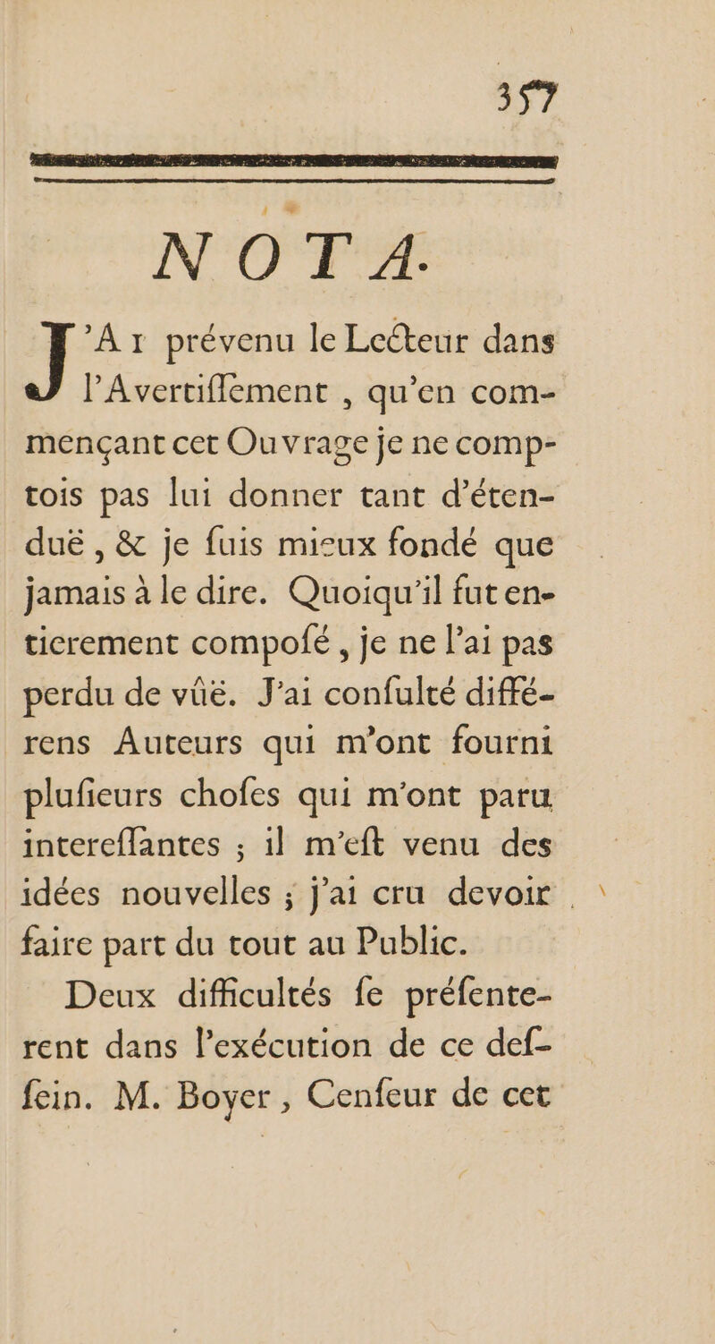 N OT A. A 1 prévenu le Lecteur dans l'Avertiflement , qu'en com- mençant cet Ouvrage je ne comp- tois pas lui donner tant d'éten- dué , & je fuis mieux fondé que jamais àle dire. Quoiqu'il fut en- ticrement compofe , je ne l'ai pas perdu de vüé. J'ai confulté diffé- rens Auteurs qui m'ont fourni plufieurs chofes qui m'ont paru intereffantes ; i! m'eft venu des idées nouvelles ; j'a1 cru devoir . faire part du tout au Public. Deux difficultés fe préfente- rent dans l'exécution de ce def-