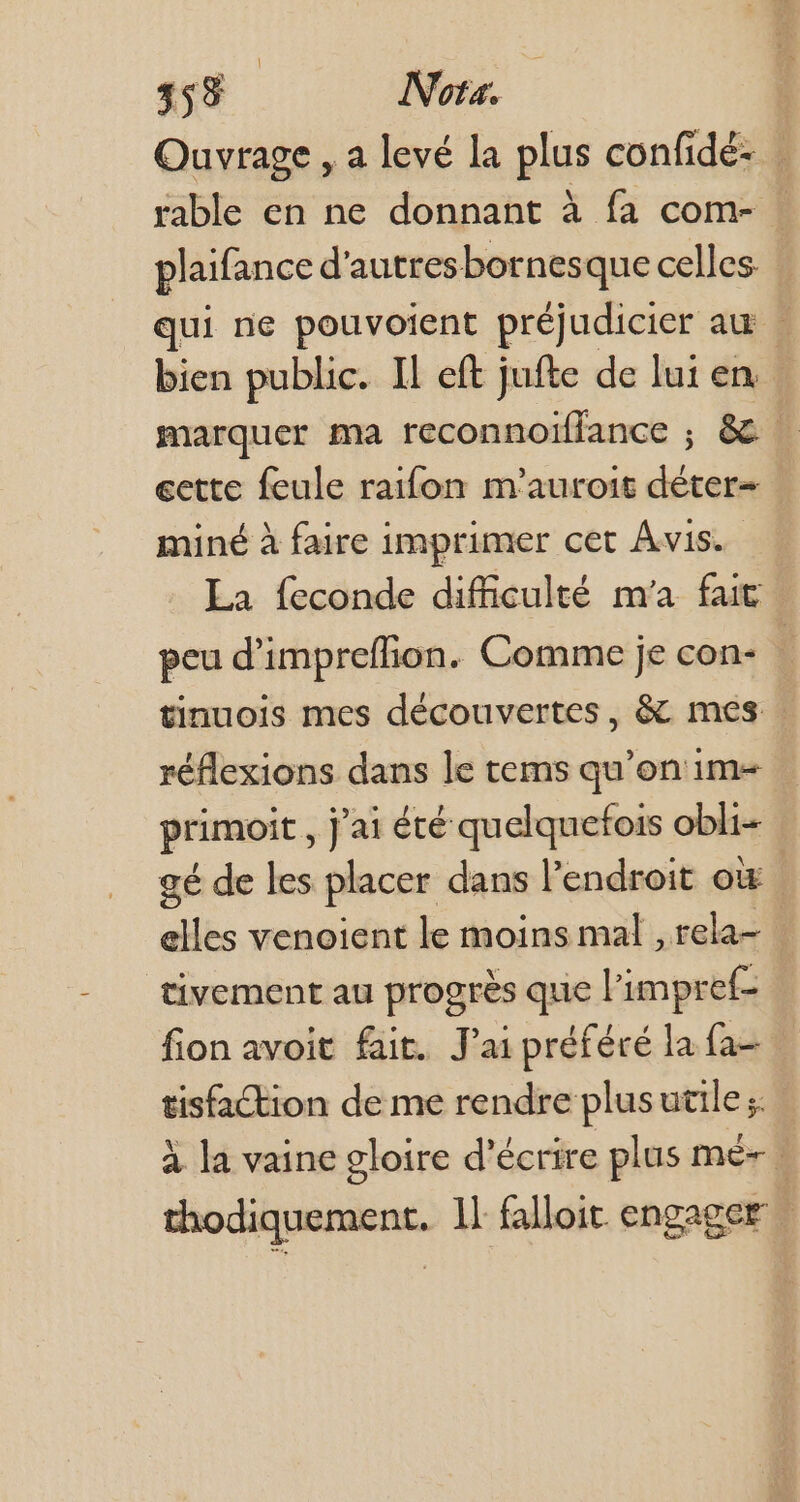 458 | Nota. Ouvrage , a levé la plus confidé- | rable en ne donnant à fa com- : plaifance d'autresbornesque celles. qui ne pouvoient préjudicier au » bien public. Il eft jufte de lui en marquer ma reconnoiffance ; & . cette feule raifon m'auroit déter- miné à faire imprimer cet Avis. La feconde difficulté m'a fait peu d'impreffion. Comme je con- : tinuois mes découvertes, & mes réflexions dans le tems qu'on im- primoit , j'ai été quelquefois obli- gé de les placer dans l'endroit oi elles venoient le moins mal , rela- | tivement au progrès que l'impref- fion avoit fait. J'ai préféré la fa- tisfaCtion de me rendre plusutile;: à la vaine gloire d'écrire plus mé-. thodiquement. 1l falloit engager |