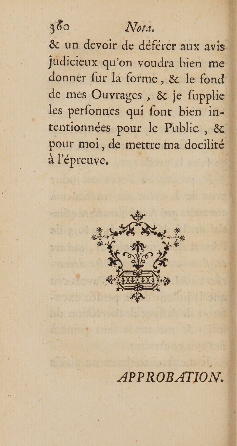 &amp; un devoir de déférer aux avis. Judicieux qu'on voudra bien me donner fur la forme, &amp; le fond de mes Ouvrages , &amp; je fupplie | les perfonnes qui font bien in- | tentionnées pour le Public, &amp; | pour moi , de mettre ma docilité à l'é épreuve. | x M Poo AL APPROBATION.