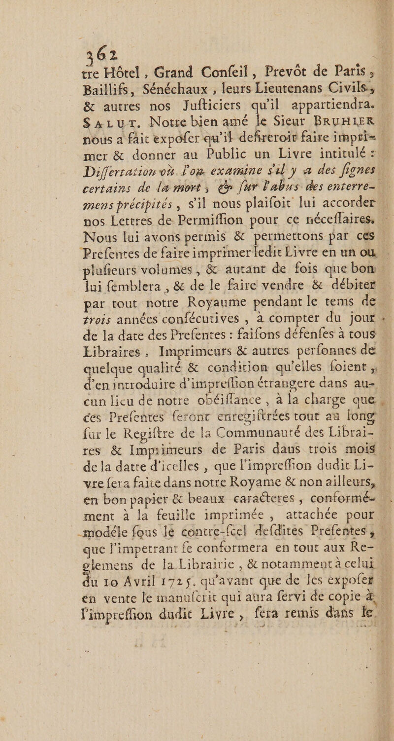 62 | tre Hôtel , Grand Confeil, Prevót de Paris, Baillifs, Sénéchaux , leurs Lieutenans Civils, &amp; autres nos Jufticiers qu'il appartiendra. SALUT. Notre bien amé le Sieur BRUHIER mer &amp; donner au Public un Livre intitulé : nos Lettres de Permiffion pour ce néceflaires, Nous lui avons permis &amp; permettons par ces Prefentes de faire imprimerledit Livre en un où plafieurs volumes , &amp; autant de fois que bon. Jui femblera , &amp; de le faire vendre &amp; débiter par tout notre Royaume pendant le tems de trois années confécutives , à compter du jour de la date des Prefentes : faifons défenfes à tous Libraires, Imprimeurs &amp; autres perfonnes de quelque qualité &amp; condition qu'elles Íoient d'en introduire d'imprefhon étrangere dans au- cun licu de notre obéiffance , à la charge que ces Prefentes feront enregiftrées tout au long fur le Regiítre de la Communauté des Librai- res &amp; Imprimeurs de Paris daus trois mois de la datte d'icelles , que l'impreffion dudit Li- vre (era faite dans notre Royame &amp; non ailleurs, en bon papier &amp; beaux caracteres , conformé- LJ * que l'impetrant fe conformera en tout aux Re- glemens de la Librairie , &amp; notamment à celui limpreffion dudit Livre , fera remis dans le.
