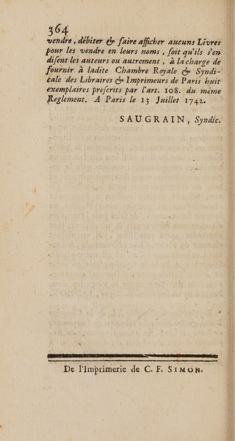 vendre, débiter £y faire afficher aucuns Livres pour les vendre en leurs noms , foit qu'ils s'en difent les auteurs ou autrement , à la charge de fournir à ladite Chambre Royale (f Syndi- cale des Libraires f» Imprimeurs de Paris buit exemplaires prefcrits par lari. 108. du méme Reglement. À Paris le 13 Juillet 1742. SAUGRAIN, Syzdic. État cena ee ne ne EEE QE GRECE CE De l'imprimerie de C. F. SIMON.