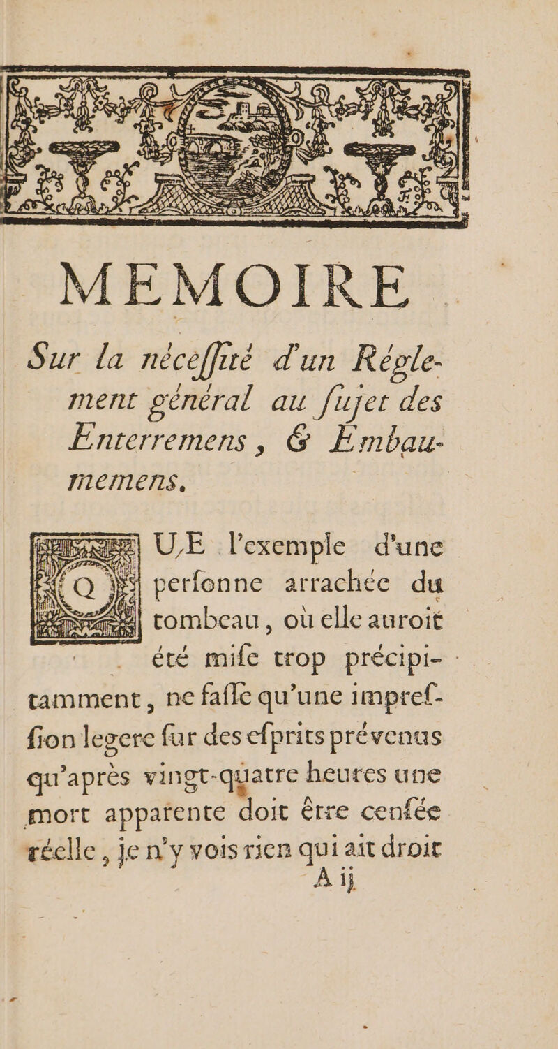 MEMOIRE . Sur la néceffté d'un Régle- ment général au fujet des Enterremens , &amp; Embau- iemens. | | UE lexemple d'une W3 perfonne arrachee du 9534 tombeau, où elle auroit . été mife trop précipi- - tamment , ne fafle qu'une impref- fion legere fur des efprits prévenus qu'aprés vingt-quatre heures une mort apparente doit erre cenfée véclle , je n'y vois ren EA i ait droit F. 1}