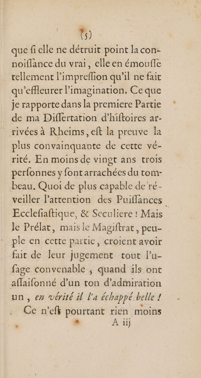 t5) que fi elle ne détruit point la con- noiflance du vrai, elle en émouffe tellement l'impreffion qu'il ne fait qu'effleurer l'imagination. Ce que je rapporte dans la premiere Partie de ma Differtation d'hiftoires at- rivéesà Rheims, eft la preuve la pius convainquante de cette vé- rité. En moins de vingt ans trois perfonnes y font arrachées du tom- beau. Quoi de plus capable de ré- veiller l'attention. des Puiffances Ecclefiaftique, &amp; Seculiere : Mais le Prélat, maisle Magiftrat , peu- ple en cette partie, croient avoir fait de leur jugement tout l'u- fage convenable ; quand ils ont affaifonné d'un (ai d'admiration un, ez vérité il l’a échappé belle : / Ce n'efk pourtant rien moins * À iij