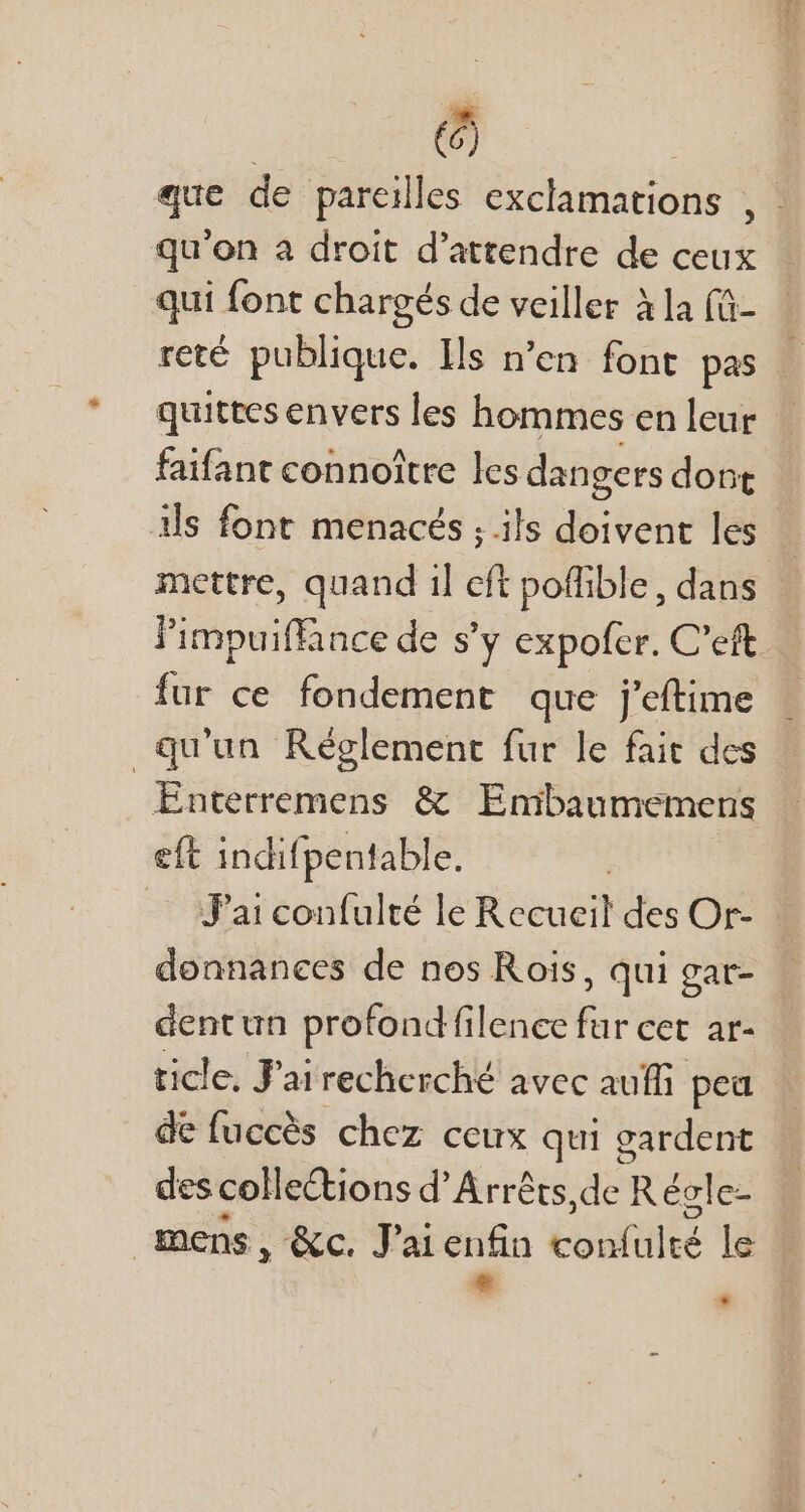 () que de pareilles exclamations qu'on à droit d'attendre de ceux qui font chargés de veiller à la (ü- reté publique. Ils n'en font pas i quittes envers les hommes en leur faifant connoître les dangers dont ils font menacés ; ils doivent les | mettre, quand i] eft poffible, dans - l'impuiffince de s'y expofer. C'eft fur ce fondement que j'eftime qu'un Réglement fur le fait des Enterremens &amp; Embaumemens eft indifpentable. J'ai confulté le Recueil des Or- : donnanees de nos Rois, qui gar- dentun profond filence fur cet ar- ticle, J'ai i recherché avec auffi pea de fuccés chez ceux qui gardent des collections d'Arréts, de | Récle- mens, &amp;c. J'ai enfin Eotshttité le * *