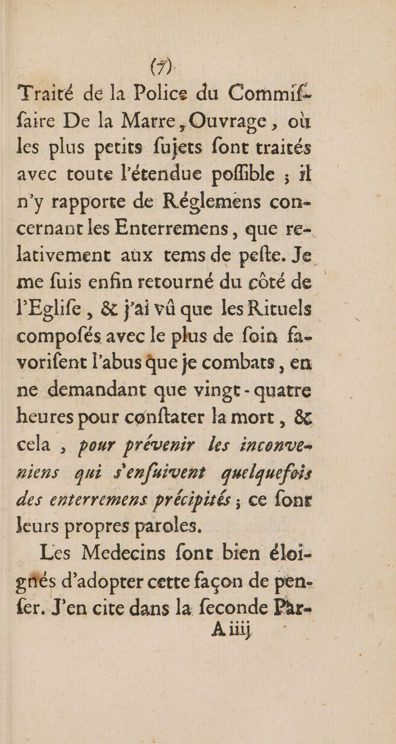 Traité de la Police du Commif- faire De la Marre, Ouvrage, où les plus petits fujets font traités avec toute l'étendue poffible ; il n'y rapporte de Réglemens con- cernant les Enterremens , que re- lativement aux tems de pelte. Je me fuis enfin retourné du côté de - l'Eglife , &amp; j'ai và que les Rituels compofés avec le plus de foin fa- vorifent l'abus que je combats , en ne demandant que vingt- quatre heures pour conftater la mort , &amp; cela , pour prévenir les inconve- uieus qui s'enfuivent quelquefois des enterremens précipités ; ce font leurs propres paroles. Les Medecins font bien éloi- gtés d'adopter cette façon de pen- fer. J'en cite dans la feconde Phr-