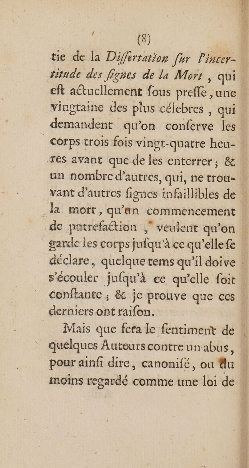 | Pi ND | tie de la Difertation [ur l'incer-. #itude des figues de la Mort , qui eft actuellement fous preffe une vingtaine des plus célebres , qui | demandent qu'on conferve les | corps trois fois vingt-quatre heu- - Tes avant que deles enterrer; &amp;. un nombre d'autres, qui, ne trou- | vant d'autres fignes infaillibles de … .la mort, qu'an commencement | de putrefaétion , veulent qu’on ! garde les corps jufqu'à ce qu'ellefe | déclare, quelque tems qu'il doive : s'écouler jufqu'à ce qu'elle foit | conftante ; &amp; je prouve que ces - derniers ont raifon. Mais que fera le fentiment de quelques Auteurs contre un abus, pour ainfi dire, canonifé , ou tla moins regardé comme une loi de | I d N