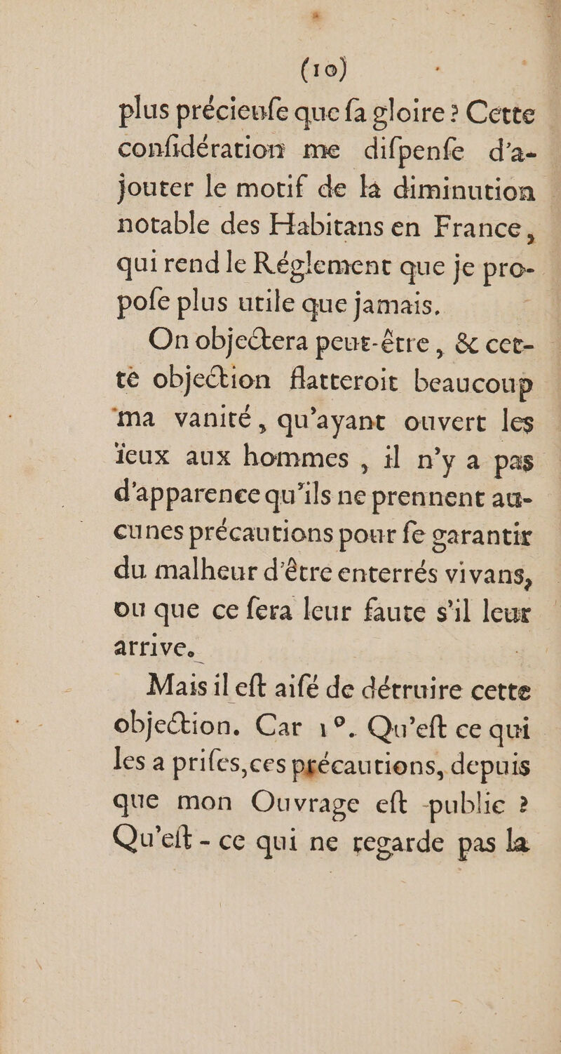 # (10) plus précieufe que fa gloire? Cette confidération me difpenfe d'a- jouter le motif de là diminution : notable des Habitans en France, qui rend le Réglement que je pro- pofe plus utile que jamais. On objectera peut-être, &amp; cct- - té objection flatteroit beaucoup ma vanité, qu'ayant ouvert les feux aux hommes , il n'y a pas d'apparence qu'ils ne prennent au- cunes précautions pour fe garantir du malheur d'étre enterrés vivans, ou que ce fera leur faute s'il leur arrive, Mais il eft aifé de détruire cette objection. Car 1°. Qu'eft ce qui les a prifes,ces peécautiens, depuis que mon Ouvrage eft publie ? Qu'eít - ce qui ne regarde pas la